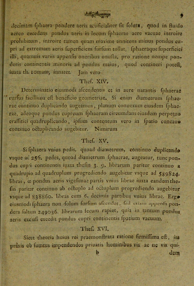 r decimam fphaera pondere aeris artificialiter fit foluta, quod in fluido aereo excedens pondus aeris in locum fiphaerae aere vacuae introire prohibitum , introire tamen quam maxime annitens minus pondus cu- pri ad extremam aeris fuperficiem furfum tollat, fphaeraquefuperficiei illi, qnamuis variis appenfis oneribus onufta, pro ratione nempe pon- deris continentis minoris ad pondus maius, quod contineri poteft, iuxta th. iomam, innatet. Jam vero Thef. XIV. Determinatio eiusmodi afeendentis et in aere natantis fphaerae rurfus facillima effc beneficio geometriae. Si enim diametrum fphae- rae continuo duplicando augeamus, planum connexum eiusdem fphae- rae, adeoque pondus cupreum fphaeram circumdans eiusdem perpetuo craflitiei quadruplicando, ipfum contentum vero in ipatio concau» continuo octuplicando augebitur. Nimirum Thef. XV. Si fphaera vnius pedis, quoad diametrum, continuo duplicanda Vsquc ad 256. pedes, quoad diametrum fphaerae, augeatur, tunc pon- dus cupri continentis iuxta thefin 3. 9. librarum pariter continuo a quadruplo ad quadruplum progrediendo augebitur vsque ad 589824. libras, a pondus aeris vigefimae partis vnius librae iuxta eandem the- lin pariter continuo ab oftuplo ad odluplum progrediendo augebitur vsque ad 838860. libras cum 6. decimis partibus vnius librae. Erga eiusmodi fphaera non folum furfum afeendet, fed etiam ajipenfai pon- dera faltem 249036. lilirarum lecum rapiet, quia in tantum pondus aeris exc.ufi excedit pondus cupri continentis fpatium vacuum. Thef. XVI. Sicut theoria huius rei praemonftrata ratione firmifllma eft, ita praxis ob fumtus impendendos priuatis hominibus vix ac ne vix qui- : b dem