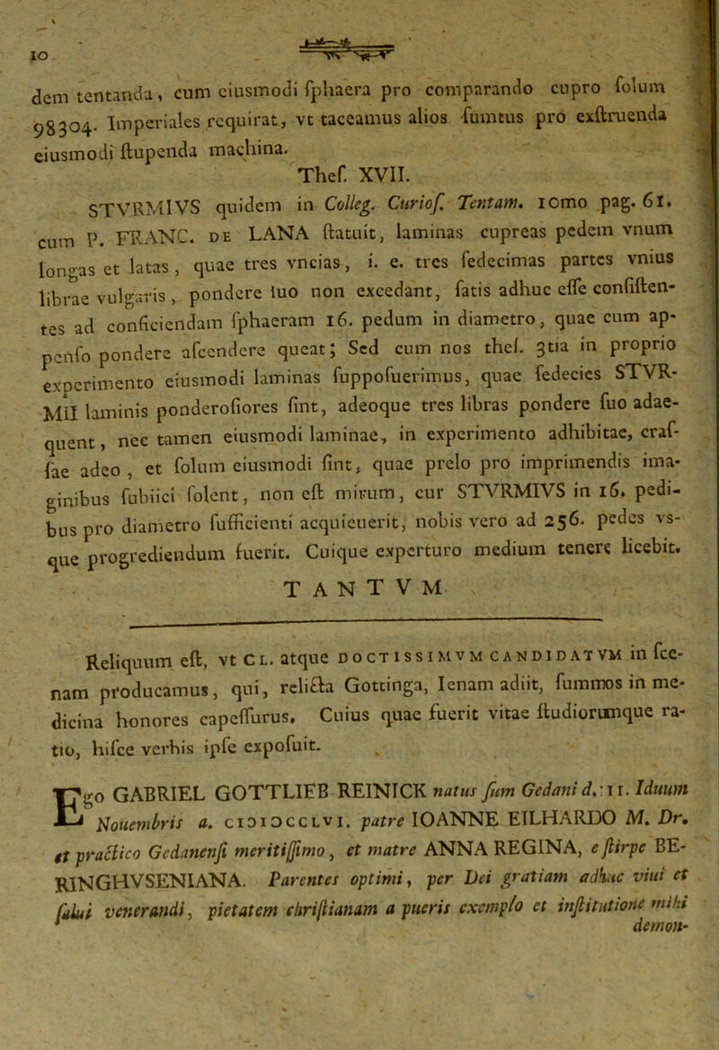 IO dem tentanda, cum eiusmodi fphaera pro comparando cupro folum 98304. Imperiales requirat, vc taceamus alios -fumtus pro exft ruenda eiusmodi ftupenda machina. Thef. XVII. STVRMIVS quidem in Colleg. Ctiriof. Tentam, iomo pag. 6l. cum P. FRANC. de LANA ftatuit, laminas cupreas pedem vnum longas et latas , quae tres vncias, i. e. tres fedecimas partes vmus librae vulgaris , pondere iuo non excedant, fatis adhuc effe confiften- tes ad conficiendam fphaeram 16. pedum in diametro, quae cum ap* pcftfo pondere afccndere queat; Sed cum nos thel. 3tia in proprio experimento eiusmodi laminas fuppofuerimus, quae fedecics STVR- m!i laminis ponderofiores fixit, adeoque tres libras pondere fuo adae- quent, nec tamen eiusmodi laminae, in experimento adhibitae, craf- iae adeo, et folum eiusmodi fint, quae prelo pro imprimendis ima- ginibus fubiici folent, non cft mirum, cur STVRMIVS in 16. pedi- bus pro diametro fufficienti acquieuerit, nobis vero ad 256. pedes vs- que progrediendum fuerit. Cuique experturo medium tenere licebit. T A N T V M > Reliquum eft, vt Cl. atque doctissimvm candidatvm infee- nam producamus, qui, rcli&a Gottinga, lenam adiit, fummos in me- dicina honores capeffurus. Cuius quae fuerit vitae Itudionmque ra- tio, hifce verbis iple expofuit. Ego GAERIEL GOTTLIFB REINICK natus fum Gedanid.wi. Iduum Nouembris a. cidiocclvi. patre IO ANNE EILHARIX) M. Dr, it pratfico Gcdanenfi meritijjimo, et matre ANNA REGINA, ejlirpe BE- RINGHVSENIANA. Parentes optimi, per Dei gratiam adhuc viui et fdlui venerandi, pietatem chriftianam a pueris exemplo et incitatione mihi