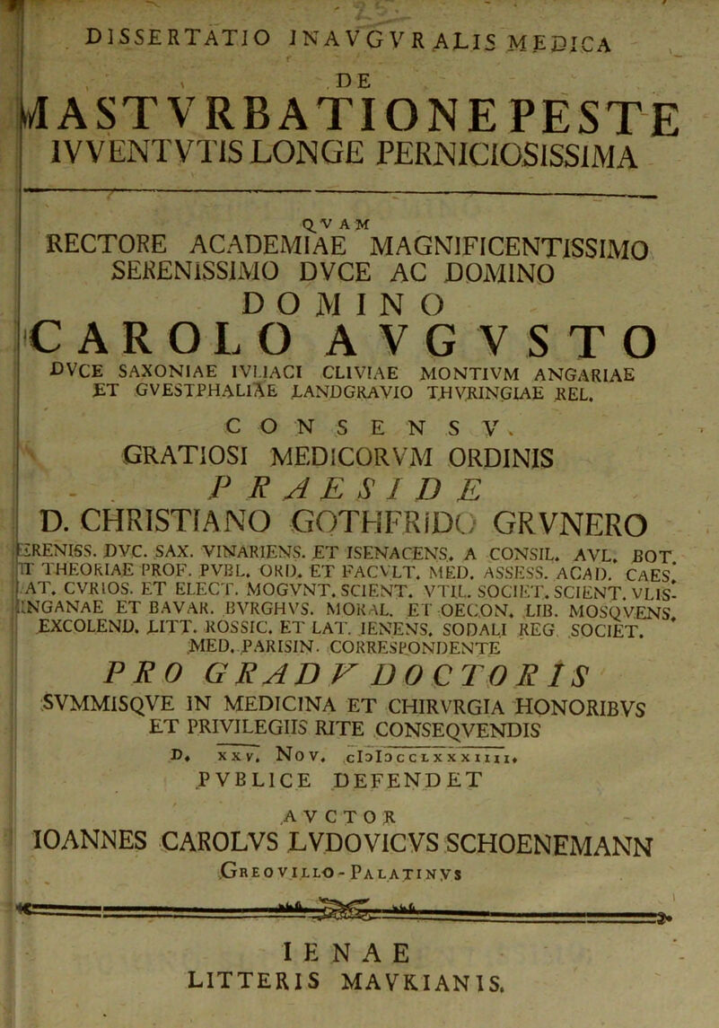 ■ ~ • ?.'' ' • DISSERTATIO JNA V G V R ALIS MEDICA r D E M(ASTVRBATIONE PESTE i IV VENTVTIS LONGE PERNICIOSISSIMA : RECTORE ACADEMIAE* MAGNIFICENTISSIMO SERENISSIMO DVCE AC DOMINO D O M I N O CAROLOAVGVSTO CVCE SAXONIAE IVI.1ACI CLIVIAE MONTIVM ANGARIAE ET GVESTPHALlAE LANDGRAVIO T.HVRINGLAE REL. C O N S E N S V * ’ GRATIOSI MED ICOR VM ORDINIS jr . PRAESIDE D. CHRISTIANO GOTHFRiDO GRVNERO ERENISS. DVC. SAX. VINARIENS. ET ISENACENS. A CONSIL. AVL, BOT P THEORIAE PROF. PVBL. OKD. ET FACVLT. MED. ASSESS. ACAI). CAES* •AT. CVRIOS. ET ELECT. MOGVNT. SCIENT. VTIL SOCIET. SCIENT. VLIS- 1INGANAE ET BAVAR. BVRGHVS. MOKAL. ET OECON. LIB. MOSQVENS EXCOLEND. LITT. ROSSIC. ET LAT. IENENS. SODALI REG SOCIET. MED. PARISIN. CORRESPONDENTE PRO GRADE DOCTORIS SVMMISQVE IN MEDICINA ET CHIRVRGIA HONORIBVS ET PRIVILEGIIS RITE CONSEQVENDIS D. XXV. Nov. cIdIo C C L X X X I I x I. PVBL1CE DEFENDET .AVCTOK IOANNES CAROLVS LVDOVICVS SCHOENEMANN Gre ovillo- PalatiNys 1 *>1L ————a. I E N A E LITTERIS MAVKIANIS.