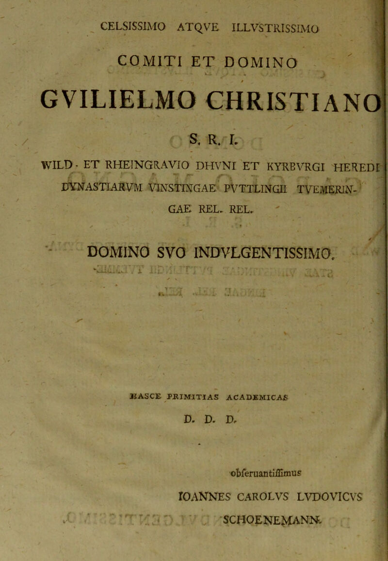 COMITI ET DOMINO • - - ' -» * J GVILIELMO CHRISTIANO S. R. I. WILD ■ ET RHEINGRAVIO DHVNI ET KYRBVRGI HEREDI f 'v' '■ r * * *■. — J DYNASTIARVM VINSTIXGAE PVTTLINGI1 TVEMER1N- GAE REL. REL.. , • i - l * v» .x JM > - ✓ DOMINO SVO INDVLGENTISSIMO. * I r > r - ■} 7 ' ■ T ; -r , - ,.r, , V X lijL'fi’ l j. I „ . ’ ' \ • * k • / > • % —«V • ' i. V«' . t •. . ^ A ' - ’ / \ I vC JIASCE PRIMITIAS ACADEMICAS D. D- D, . L * v . obferuantiillmus IO ANNES CAROLVS LVDOVICVS SCHOENEMANN.