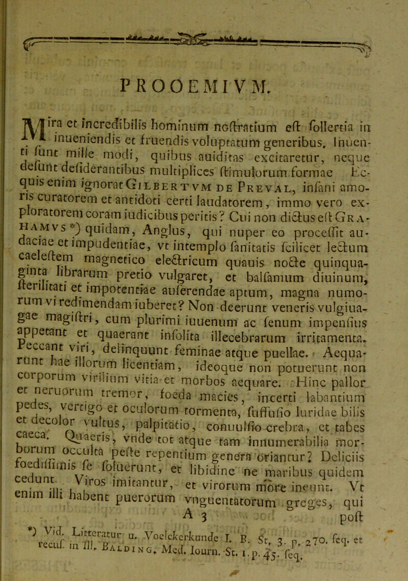 .AjU. P R O O E MI V M. ]\/J1 ra et incredibilis hominum nodratium cft foller-tia in 1 inueniendis et fruendis voluptatum generibus. Inuen* tj unt mille modi, quibus auidiras excitaretur, neque eiunt ciefiderantibus multiplices (limulorum formae l'c- quisenim ignoratGilbertvm de Preval, infani amo- ris curatorem et antidoti certi laudatorem, immo vero ex- p oratorem coram iudicibusperitis? Cui non dictus ed Gra- ji amvs *) quidam, Anglus, qui nuper eo procedit au- aciae et mipudentiae, vt intemplo fanitatis fcilicet lectum cae e em magnetico eleftricum quauis nofte quinqua- gmta lbrarum pretio vulgaret, et balfamum diuinum, eri itati et impotentiae auferendae aptum, magna numo- rum vi redimendam juberet? Non deerunt veneris vulgiua- gae magidri, cum plurimi iuuenum ac fenum impendiis appetant et quaerant infolita illecebrarum irritamenta, eccant viri, delinquunt feminae atque puellae.» Aequa- nt lae illorum licentiam, ideoque non potuerunt non corporum virilium vitia et morbos aequare. cHinc pallor neruorum tremor, foeda macies, incerti labantium t-6 rS’ )vcrn^cj' et oculorum tormenta, fuffudo luridae bilis e eco or vultus, palpitatio, conuuldo crebra, ct tabes aeca, quaeris, vnde tot atque tam innumerabilia mor- bomm occulta, peite repentium genera oriantur? Deliciis , m,SJe foklerunt’ « libidine ne maribus quidem “ U'1, ,V,lros 'mmmin, et virorum more ineunt. Vt enim un habent puerorum vnguentatorum greges, qui A 3 ■ • ■ pofl inimTr “• I. B. St. 3. p. 270. feq. et • ,n IJ)' La^ding. Med. Zourn. St. i.p.45. fe^,