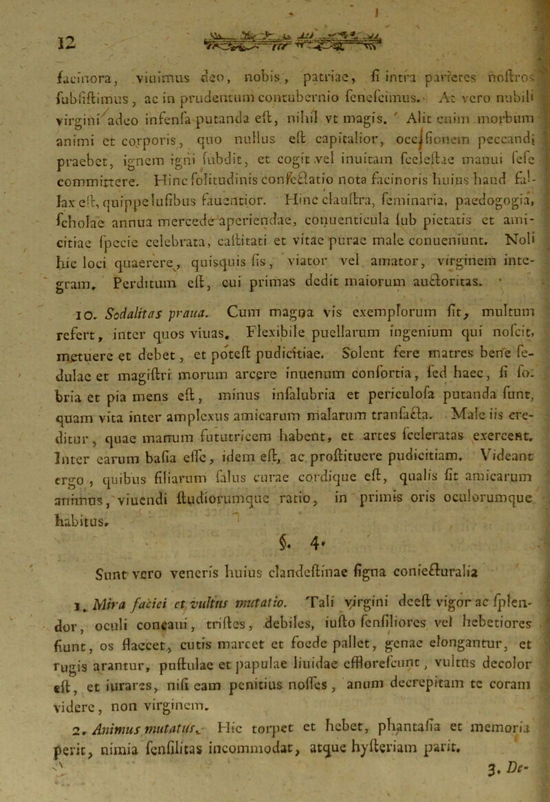 facinora, viuimus deo, nobis, patriae, fi intra parietes noftrosi fubfiftimus, ac in prudentum contubernio fenefeimus. At vero nubili • virgini adeo infenfa putantia eft, nihil vt magis. ' Alit enim morbum animi et corporis, quo nullus eft capitalior, occjfionein peccandi ’ praebet, ignem igni fubdit, et cogit .vel inuitam fecleftae manui lefe 1 commirtcre. Hinc folitudinis confcflatio nota facinoris luiius haud fai- lax eft, quippelufibus fauentior. Hinc clauftra, feminaria, paedogogia, ficholac annua mcrcede aperiendae, conuenticula lub pietatis et ami- citiae fpecie celebrata, callitati et vitae purae male conueniunt. Noli hic loci quaerere, quisquis fis, viator vel amator, virginem inte- gram, Perditum eft, cui primas dedit maiorum au&oritas. • IO. Sodalitas praua. Cum magoa vis exemplorum fit, multum refert, inter quos viuas. Flexibile puellarum ingenium qui no fcit, metuere et debet, et poteft pudicitiae. Solent fere matres berie fe- dulac et magrftri morum arcere inuennm confortia, fed haec, fi fo: bria et pia mens eft;, minus infalubria et periculofa putanda funt, quam vita inter amplexus amicarum malarum tranfjfh. Male iis cre- ditur , quae marrum fututricem habent, et artes fccleratas exercent. Inter earum bafia efte, idem eft, ac proftituere pudicitiam. Videant ergo , quibus filiarum falus curae cordique eft, qualis fit amicarum anitntis, viuendi ftudiorumque ratio, in primis oris oculorumque habitus, $. 4* Sunt vero veneris huius clandeftinae figna coniefluralia 1. Mira faciei ct vultus mutatio. Tali virgini dceft vigor ac fplen- dor, oculi concaui, triftes, debiles, iufto fenfiliores vel hebetiores 1 fiunt, os flaccet, cutis marcet et foede pallet, genae elongantur, et rugis arantur, pnftulae et papulae liuidae efflorefcunc, vultils decolor eft, et iurares, nili eam penitius nofles , anum decrepitam tc coram videre, non virginem. 2, AnimusmutatHic torpet et hebet, phantafia et memoria perit, nimia fenfilitas incommodat, atque hyfteriam parit, 3, De-