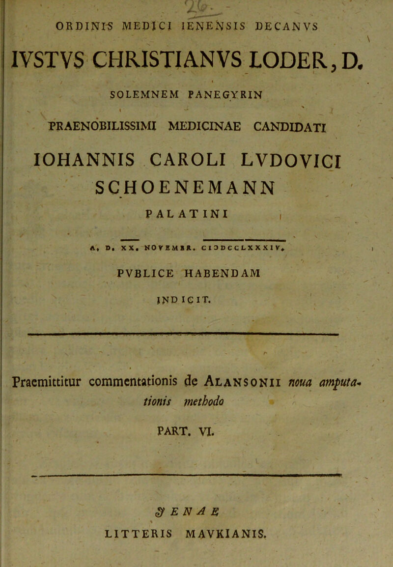 ORDINES MEDICI IENENSIS DECANVS IVSTVS CHRISTI AN VS LODER,D. / • SOLEMNEM PANEGYRIN PRAENOBILISSIMI MEDICINAE CANDIDATI IOHANNIS CAROLI LVDOVICI SCHOENEMANN PALATINI , / ____ ________________ . v A, D. XX. NOVEMUR. C I 0 V C C L X X X I V. */ ✓ PVBLICE HABENDAM i JND I G I T. - — x ' r . •* * Praemittitur commentationis de Alansonii noua mputa* tionis methodo PART. VI. l- ■ .t 3 E N A E % LITTERIS M AVKIANIS.