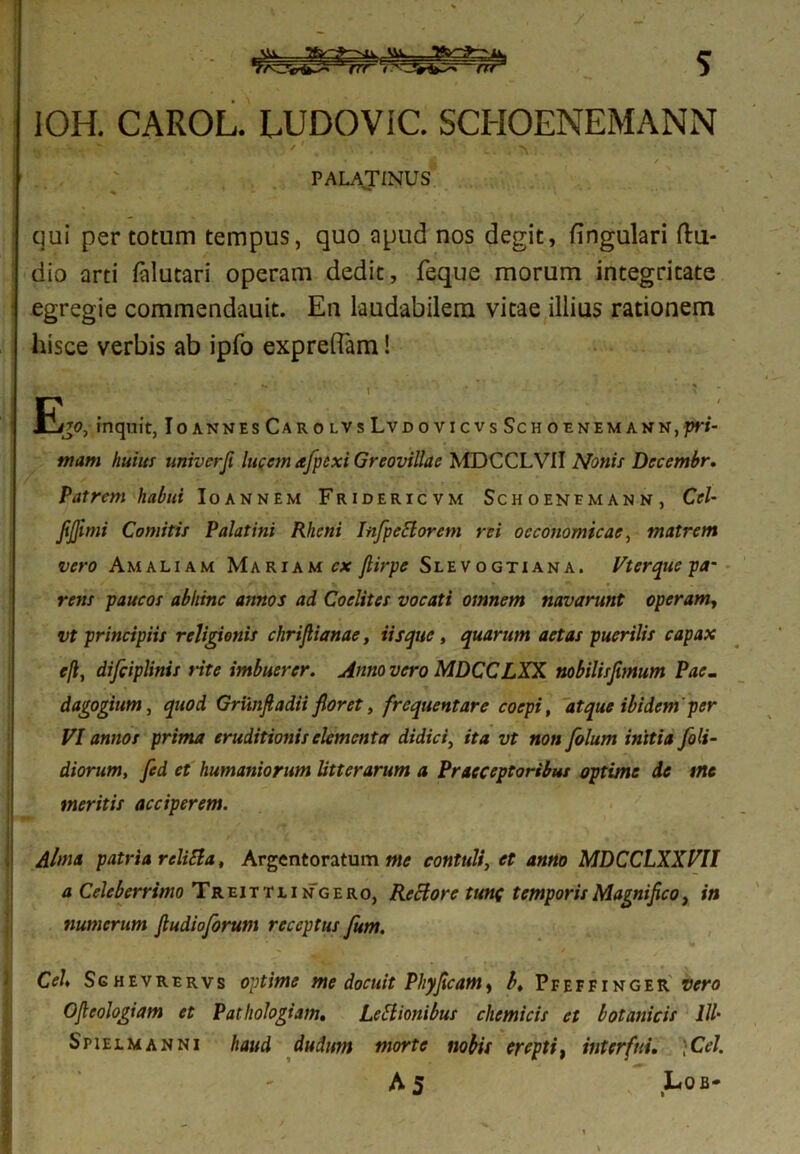 tir J IOH. CAROL. LUDOViC. SCHOENEMANN I , . , “ / ' ,4 N PALATINUS qui per totum tempus, quo apud nos degit, lingulari fhi- dio arti lalutari operam dedit, feque morum integritate : egregie commendauit. En laudabilem vitae illius rationem hisce verbis ab ipfo expreffam! jEj0, inquit, IoannesCarolvsLvdovicvsSchoenemann,pri- mam huius univerfi lucem afpexi Greovillae MDCCLVII Nonis Decembr. Patrem habui Ioannem Fridericvm Schoenemann, Cei- JiJJimi Comitis Palatini Rheni Infpeclorem rei oeconomicae, matrem vero Amaliam Mariam cx fiirpe Slevogtiana. Vterque pa- rens paucos abhinc annos ad Coclites vocati omnem navarunt operam, vt principiis religionis chrijlianae, Usque, quarum aetas puerilis capax e(l, difciplinis rite imbuerer. Anno vero MDCCLXX nobilisfimum Pae. dagogium, quod Griinfi adii floret, frequentare coepi, atque ibidem per VI annos prima eruditionis elementa didici, ita vt non folum initia [oli- diorum, fed et humaniorum litterarum a Praeceptoribus optime de me meritis acciperem. Alma patria reliti a, Argentoratum me contuli, et anno MDCCLXXVII a Celeberrimo Treittlingero, Reclore tunc temporis Magnifico, in numerum fiudioforum receptus fum. Cei Sg hevrervs optime me docuit Phy fixe am, b, Pfeffinger vero Ofieologiam et Patliologtam. Lettionibus chemicis et botanicis III- Spiejlmanni haud dudum morte nobis erepti, interfui. •Cei.