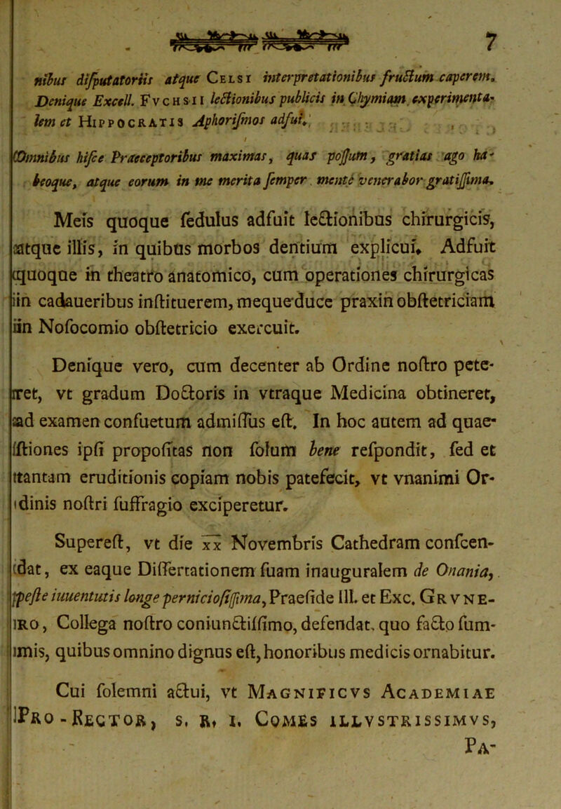 itibus di/putatoriis atque Celsi interpretationibus fruttum caperem. Denique Excell. Fvchsii legionibus publicis in Chymiam experimenta* lem et Hippocratis Aphorifmos adfuf* I ,i fc j_ •• y- - • f. w* • - v * i . I / (Omnibus hifce Praeceptoribus maximas, quas pojjum, gratias ago ha * beoque, atque eorum in me merita femper mente venerabor gratijjima. Meis quoque fedulus adfuit le&ionibus chirurgicis, atque illis, in quibus morbos dentium explicui* Adfuit quoque in theatro anatomico, cum operationes chirurgicas iin cadaueribusinftituerem,mequeduce praxinobftetriciam iin Nofocomio obftetricio exercuit. Denique vero, cum decenter ab Ordine noftro pete* rret, vt gradum Do&oris in vtraque Medicina obtineret, ad examen confuetum admifTus eft. In hoc autem ad quae- fftiones ipfi propofttas non folum bene refpondit, fed et ttantam eruditionis copiam nobis patefecit, vt vnanimi Or* idinis noftri fuffragio exciperetur. Supereft, vt die xx Novembris Cathedram confcen- cdat, ex eaque Diftertationem fuam inauguralem de Onani a, j fpefte imentutis longe pernici o/i/fona, Praefide 11L et Exc, Grvne- iro , Collega noftro coniunftiftimo, defendat, quo fafto fum* ! imis, quibus omnino dignus eft, honoribus medicis ornabitur. Cui folemni aflui, vt Magnificvs Academiae IPro-Rector, s, r* i, Comes illvstkissimvs, Pa-