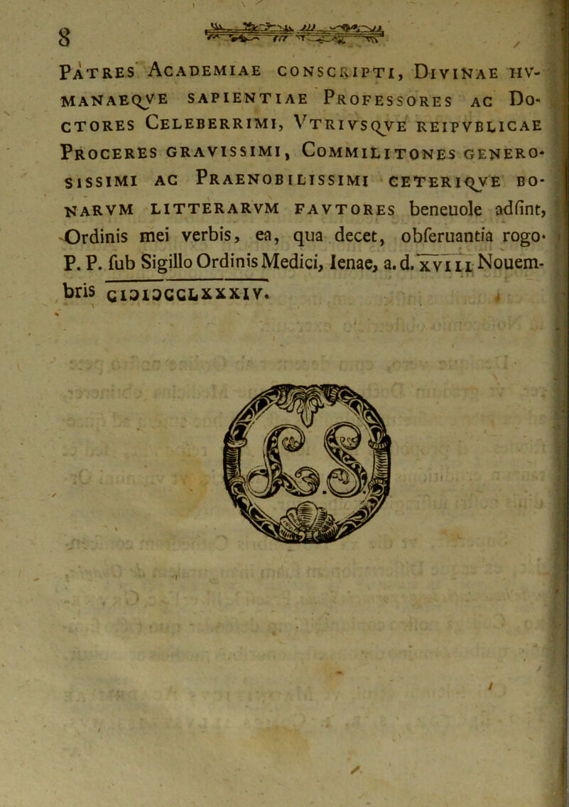 Patres Academiae conscripti, Divinae hv- MANAEQVE SAPIENTIAE PROFESSORES AC Do- ctores Celeberrimi, Vtrivsqve reipvblicae Proceres gravissimi, Commilitones genero- sissimi ac Praenobilissimi ceteri^ve bo- narvm litterarvm favtores beneuole adfint, _ Ordinis mei verbis, ea, qua decet, obferuantia rogo* P. P. fub Sigillo Ordinis Medici, lenae, a.d. xviii Nouem- _ - bris CI3I3CCLxxxiv.