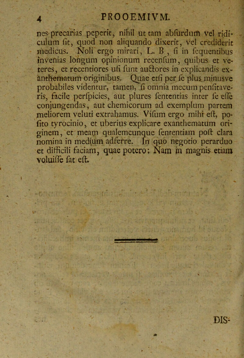 nes precarias peperit, nihil ut tam abfurdum vel ridi- culum fit, quod non aliquando dixerit, vel crediderit medicus. Noli ergo mirari, L. B , fi in fequentibus invefiias longum opinionum recenfum, quibus et ve- teres, et reeentiores ufi funt au&ores in explicandis ex~ anthematum originibus. Quae etfi per fe plus minus ve probabiles videntur, tamen, fi omnia mecum penfitave- ris, facile perfpicies, aut plures fententias inter fe ede conjungendas, aut chemicorum ad exemplum partem meliorem veluti extrahamus. Vifum ergo mihi eft, po- (ito tyrocinio, et uberius explicare exanthematum ori- ginem, et meam qualemcunque fententiam poft clara nomina in medium adferre. In quo negotio perarduo et difficili faciam, quae potero; Nam in magnis etiam voluiffe fat eft. i t l DIS- I • - % V* *