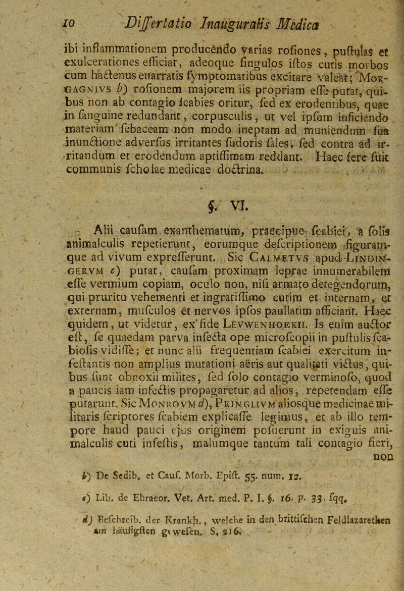 ibi inflammationem producendo varias rofiones, puftulas et exulcerationes efficiat, adeoque Angulos iftos cutis morbos cum ha£tenus enarratis fymptomatibus excitare valeat; Mor- gagn.ivs b) rofionem majorem iis propriam efle putat, qui- bus non ab contagio Icabies oritur, fed ex erodentibus, quae in fanguine redundant, corpusculis, ut vel rpfum inficiendo materiamTebaceam non modo ineptam ad muniendum fua inunctione adverfus irritantes fudoris fdes, fed contra ad ir- ritandum et erodendum aptiflimam reddant. Haec fere fuit communis fcholae medicae doctrina. $. VI. » ' * * * Alii caufam exanthematum, praecipue fcabiei, a folis animalculis repetierunt, eorumque defcriptionem figuram- que ad vivum expreflerunt. Sic Calwetvs apud Lindi>t- GER.VM c) putat, caufam proximam leprae innumerabilem effe vermium copiam, oculo non, nifi armato detegendorum, qui pruritu vehementi et ingratiflimo cutim et internam, et externam, mufculos et nervos ipfos paulladm afficiant. Haec quidem, ut videtur, ex'fide Levwenhoekii. Is enim audior eft, fe quaedam parva infedta ope microfcopii in puflulisfca- biofis vidifle; et nunc alii frequentiam fcabiei exercitum in* feftands non amplius mutationi aeris aut qualitati vidlus, qui- bus funt obnoxii milites, fed folo contagio verminofo, quod a paucis iam infcdlis propagaretur ad alios, repetendam effe putarunr. SicMoNROVM i/), Pringlivm aliosque medicinae mi- litaris fcriptores fcabiem explicafle legimus, ec ab illo tem* pore haud pauci ejus originem pofuerunt in exiguis ani- malculis cuti infedis, malumque tantum tali contagio fieri, non 4) De Sedib, ct Cauf. Morb. Epift. 55. num, 12. t) Lib. de Ebraeor. Vet. Art. med. P. I. §. 16• P• 33- fqq, d) Fefchrcib. iler Krankh., welche in den brittifchcn FeJdlazaretfcen *jn imuHgftcn gtwefcn. S, si6.