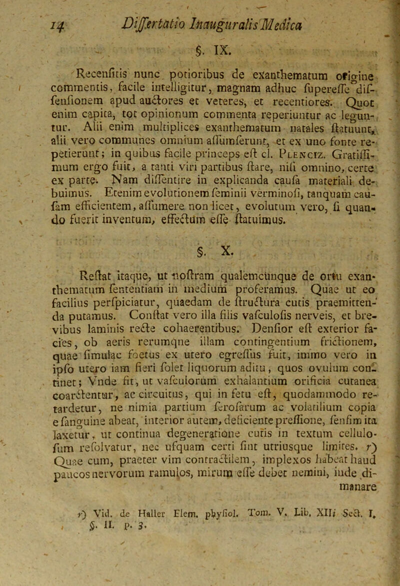 §. IX. Recenfitis nunc potioribus de exanthematum origine commentis, facile intelligitur, magnam adhuc fupereffe^dif- fenlionem apud au&ores et veteres, et recentiores. Quot enim capita, tot opinionum commenta reperiuntur ac legun- tur. Alii enim multiplices exanthematum natales flatuunt, alii vero communes omnium affium ferunt, et ex uno fonte re- petierunt; in quibus facile princeps efl cl. Plenciz. Gratiffi- mum ergo fuit, a tanti viri partibus flare, nili omnino, certe ex parte- Nam diflentire in explicanda caufa materiali de- buimus. Etenim evolutionem feminii verminofi, tanquam cau- fam efficientem,affiumere non licet, evolutum vero, ii quan- do fuerit inventum, effeflum effie (latuimus. §. X. Reflat itaque, ut noflram qualemcunque de ortu exan- thematum fententiatn in medium proferamus. Quae ut eo facilius perfpiciatur, quaedam de flruftura cutis praemitten- da putamus. Conllat vero illa filis vafculofis nerveis, et bre- vibus laminis refte cohaerentibus. Denilor efl exterior fa- cies, ob aeris rerumqne illam contingentium frictionem, quae {imulae foetus ex utero egreffus fuit, immo vero in ipfo utero iam fieri folet liquorum aditu, quos ovulum con- tinet; Vnde fit, ut vafeuiorum exhalantium orificia cutanea coartentur, ac circuitus, qui in fetu efl, quodammodo re- tardetur, ne nimia partium fero/arum ac volatilium copia e fanguine abeat, interior autem, deficiente preffione, fenfinrj ita laxetur, ut continua degeneratione cutis in textum cellulo- fum refolvatur, nec ufquam certi fint utriusque limites, r) Quae cum, praeter vim conrractilem, implexos habeat haud paucos nervorum ramulos, mirum effie debet nemini, inde di- manare r) Viil. de Haller Elem. ptyfioj. Toni. V. Lib, Xlli Scct. §• 11< P* 3• I