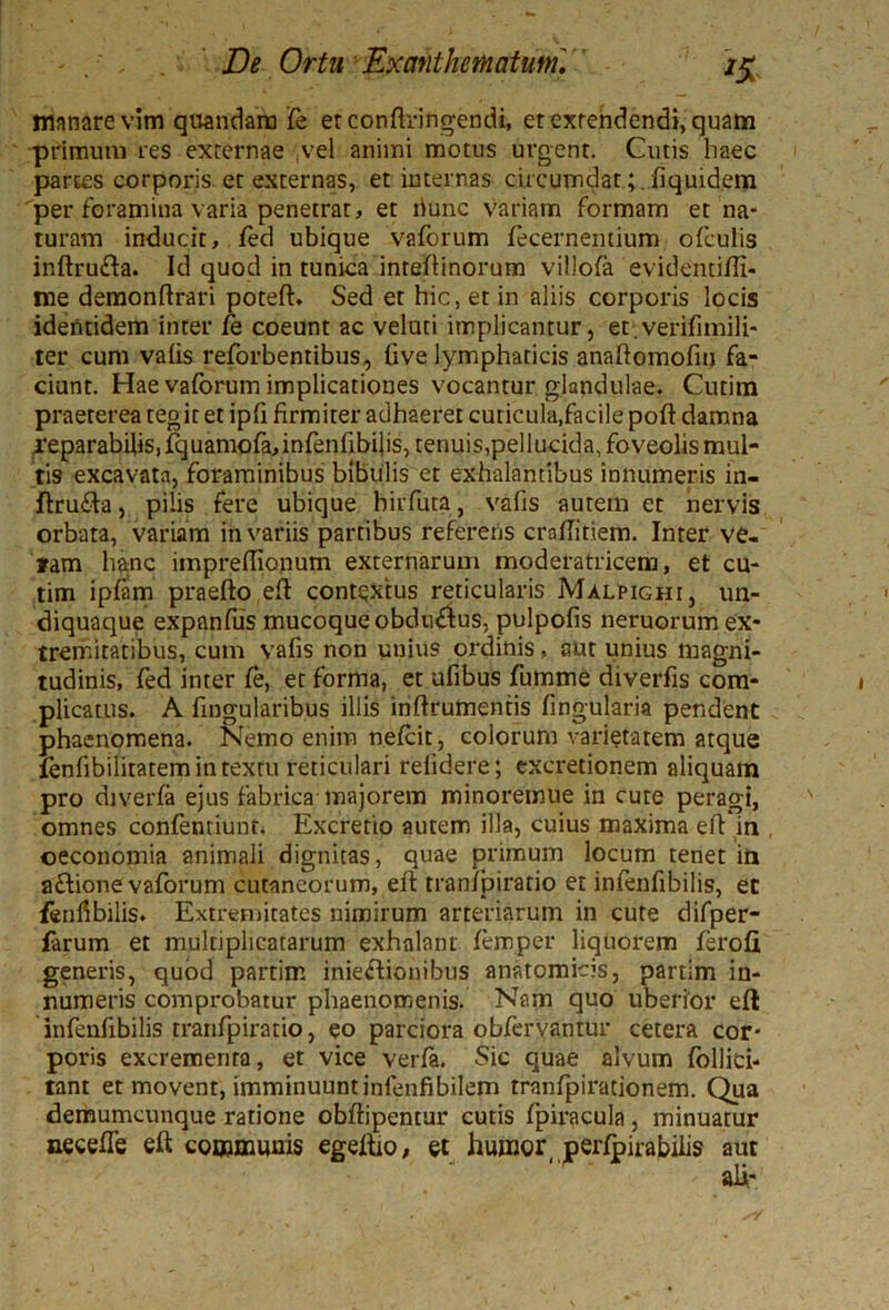 manare vim quandara Te erconflringendi, et extendendi, quam primum res externae ,vel animi motus urgent. Cutis haec partes corporis et externas, et internas circumdat ;.iiquidem per foramina varia penetrat, et liunc variam formam et na- turam inducit, fed ubique vaforum fecernemium ofculis inftru&a. Id quod in tunica inteflinorum villofa evidentifti- me demonftrari poteft. Sed et hic, et in aliis corporis locis identidem inter fe coeunt ac veluti implicantur, et.verifimili- ter cum vafis reforbentibus, live lymphaticis anaftomofitj fa- ciunt. Hae vaforum implicationes vocantur glandulae. Cutim praeterea tegit et ipfi firmiter adhaeret cuticula,facile poft damna reparabilis, fquamofa,infenfibi]is, tenuis,pellucida, foveolis mul- tis excavata, foraminibus bibulis et exhalantibus innumeris in- ftrufla, pilis fere ubique birfuta, vafis autem et nervis orbata, variam in variis partibus referens cmfiitiem. Inter ve- ram hanc impreffionum externarum moderatricem, et cu- tim ipfam praefto eft contextus reticularis Malpighi, un- diquaque expanfus mucoque obdinftus, pulpofis neruorum ex- tremitatibus, cum vafis non unius ordinis, aut unius magni- tudinis, fed inter fe, et forma, et ufibus fumme diverfis com- plicatus. A fingularibus illis inftrumentis lingularia pendent phaenomena. Nemo enim nefcit, colorum varietatem atque lenfibilitatem in textu reticulari relidere; excretionem aliquam pro diverfa ejus fabrica majorem minoremue in cute peragi, omnes confenriunt. Excretio autem illa, cuius maxima eft in oeconomia animali dignitas, quae primum locum tenet in aflione vaforum cutaneorum, eft tranipiratio et infenfibilis, et fenfibilis. Extremitates nimirum arteriarum in cute difper- farum et multiplicatarum exhalant femper liquorem ferofi generis, quod partim inieftionibus anatomicis, partim in- numeris comprobatur phaenomenis. Nam quo uberior eft infenfibilis tranfpiratio, eo parciora obfervantur cetera cor- poris excrementa, et vice verfa. Sic quae alvum fbllici- tant et movent, imminuunt infenfibilem tranfpirationem. Qua demumcunque ratione obftipentur cutis fpiracula, minuatur necefte eft communis egeftio, et humor_ perlpirabilis aut