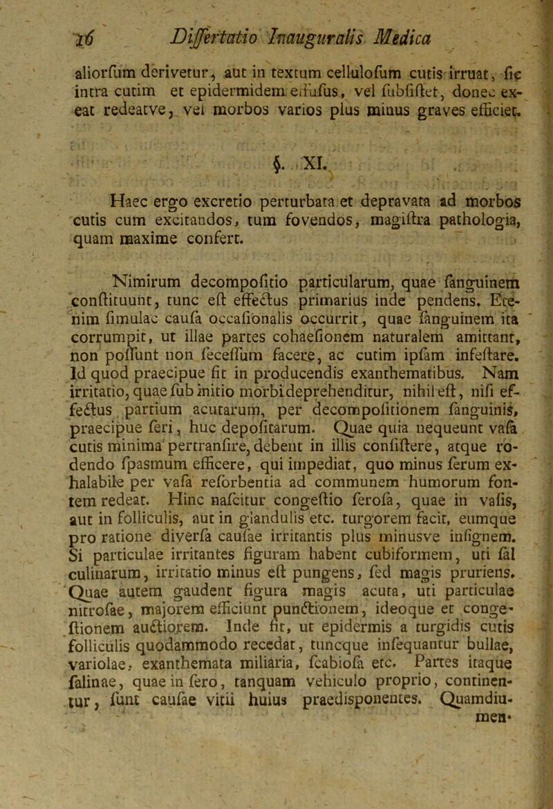 aliorfum derivetur, aut in textum cellulofum cutis irruat, fic intra cutim et epidermidem, eftufus, vel fubfiftet, donec ex- eat redeatve, vei morbos varios plus miuus graves efficiet. $. , XI. Haec ergo excretio perturbata et depravata ad morbos cutis cum excitandos, tum fovendos, magiftra pathologia, quam maxime confert. Nimirum decompofitio particularum, quae fanguinem conftituunt, tunc eft effeftus primarius inde pendens. Ete- nim fi mulae caufa occalionalis occurrit, quae fanguinem ita corrumpit, ut illae partes cohaefionem naturalem amittant, non poliunt non feceflum facere, ac cutim ipfam infeftare. Id quod praecipue fit in producendis exanthematibus. Nam irritatio, quae ffib initio morbi deprehenditur, nihil eft, nifi ef- fe£tus partium acutarum, per decompofitionem fanguinis, praecipue feri, huc depolitarum. Quae quia nequeunt vafa cutis minima pertranfire, debent in illis conliftere, atque ro- dendo fpasmum efficere, qui impediat, quo minus ferum ex- halabile per vafa reforbentia ad communem humorum fon- tem redeat. Hinc nafeitur congeftio ferofa, quae in valis, aut in folliculis, aut in glandulis etc. turgorem facit, eumque pro ratione diverfa caulae irritantis plus minusve inlignem. Si particulae irritantes figuram habent cubiformem, uti fal culinarum, irritatio minus eft pungens, fed magis pruriens. Quae autem gaudent figura magis acuta, uti particulae mtrofae, majorem efficiunt punftionem, ideoque et conge- ftionem au&iofem. Inde fit, ut epidermis a turgidis cutis folliculis quodammodo recedat, tuneque infequantur bullae, variolae- exanthemata miliaria, fcabiofa etc. Partes itaque falinae, quae in fero, tanquam vehiculo proprio, continen- tur, funt caufae vitii huius praedisponeutes. Quamdiu- mea*