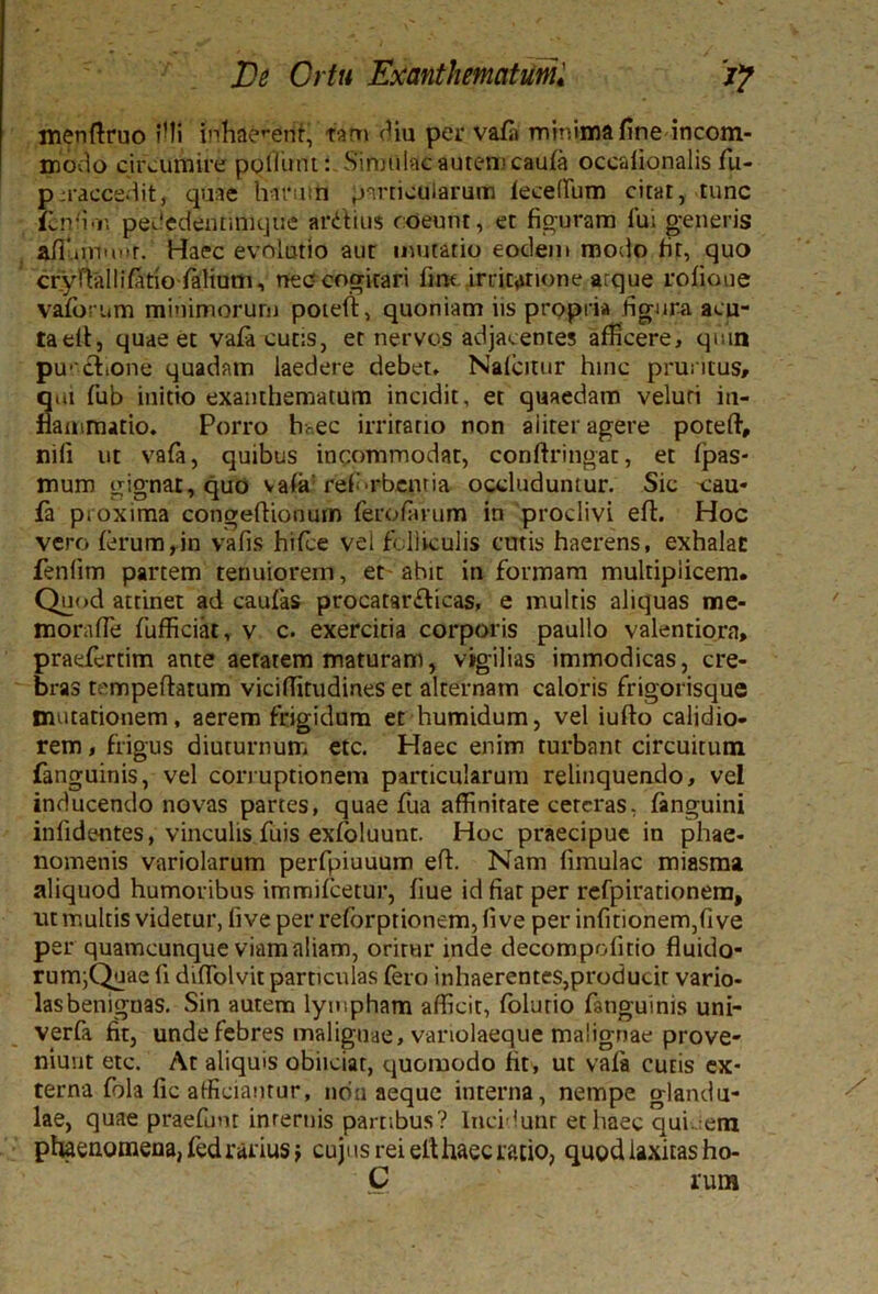 menftruo illi inhaerent, tam diu per vafa minima fine incom- modo circumire poliunt: Simulae autem caufa ocealionalis fu- p:raccedit, quae Harum particularum lecelfum citat, tunc ienfion pededfentinujue ardius coeunt, et figuram fui generis afi ununt. Haec evolutio aut mutatio eodem modo fit, quo crynallifttio ialium, nec? cogitari fme irritatione atque rofioue vafbrum minimorum poieft, quoniam iis propria figura acu- taelf, quae et vafa cutis, et nervos adjacentes afficere, quin puedione quadam laedere debet* Nafcitur hinc pruritus» q.u fub initio exanthematum incidit, et quaedam veluri in- fiaiiimatio. Porro haec irrirano non aliter agere poteft, nifi ut vafa, quibus incommodat, conftringat, et fpas- mum gignat, quo vafa' ref-rbentia occluduntur. Sic \:au* fa proxima congeftionum fero/arum in prodivi eft. Hoc vero ferum,in vafis hifce vel folliculis cutis haerens, exhalat fenlim partem tenuiorem, et-ahit in formam multiplicem. Quod attinet ad caufa» procatardicas, e multis aliquas me- morafle fufficiat, v c. exercitia corporis paullo valentiora, praefertim ante aetatem maturam, vigilias immodicas, cre- bras tcmpeftatum viciffitudines et alternam caloris frigorisque mutationem, aerem frigidum et humidum, vel iufto calidio- rem , frigus diuturnum etc. Haec enim turbant circuitum fanguinis, vel corruptionem particularum relinquendo, vel inducendo novas partes, quae fua affinitate ceteras, fanguini infidentes, vinculis fuis exfoluunt. Hoc praecipue in phae- nomenis variolarum perfpiuuum eft. Nam fimulac rniasma aliquod humoribus immifeetur, fiue id fiat per rcfpirationem, ut multis videtur, fi ve per reforptionem, fi ve per infitionem,fi ve per quamcunque viam aliam, oritur inde decompofitio fluido- rum;Quae fi difiolvit particulas fero inhaerentes,producit vario- lasbenignas. Sin autem lympham afficit, folurio fanguinis uni- verfa fit, unde febres malignae, variolaeque malignae prove- niunt etc. At aliquis obiiciat, quomodo fit, ut vafa cutis ex- terna fola fic afficiantur, non aeque interna, nempe glandu- lae, quae praefunt internis partibus? Incidunr et haec qui. era phaenomena, fed rarius; cujus rei elt haec ratio, quod laxitas ho- C rum