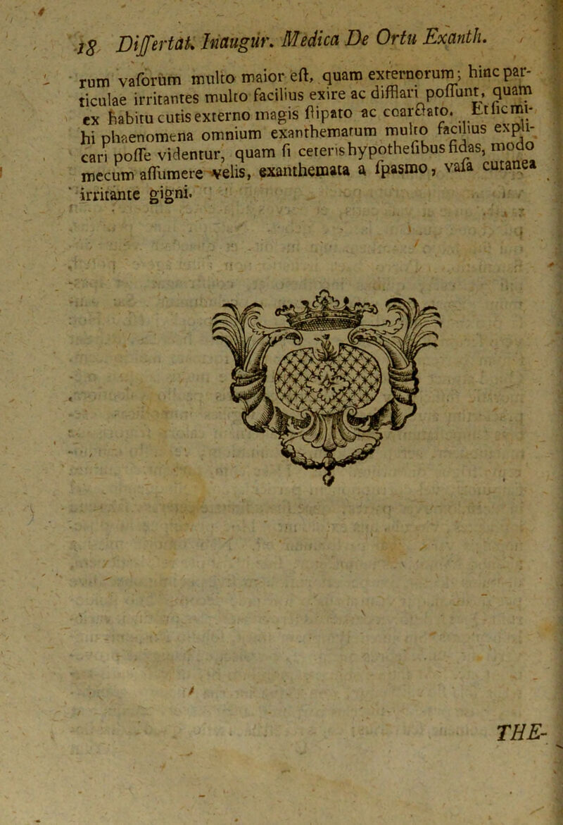 i8 Dijfertak hmgur. Medica De Ortu Exanth. rum vafornm mulco maior eft, quam externorum ; hinc par- ticulae irritantes multo facilius exire ac difflari poflunt, quam ex habitu cutis externo magis flipato ac coarGaro. Ltlicmi- hi phaenomena omnium exanthematum multo facilius expli- cari poffle videntur, quam fi cereris hypothefibus fidas, modo mecum afflumere velis, exanthemata a fpasmo, vafa cutanea ' irritante gigni. \ / \ / THE-