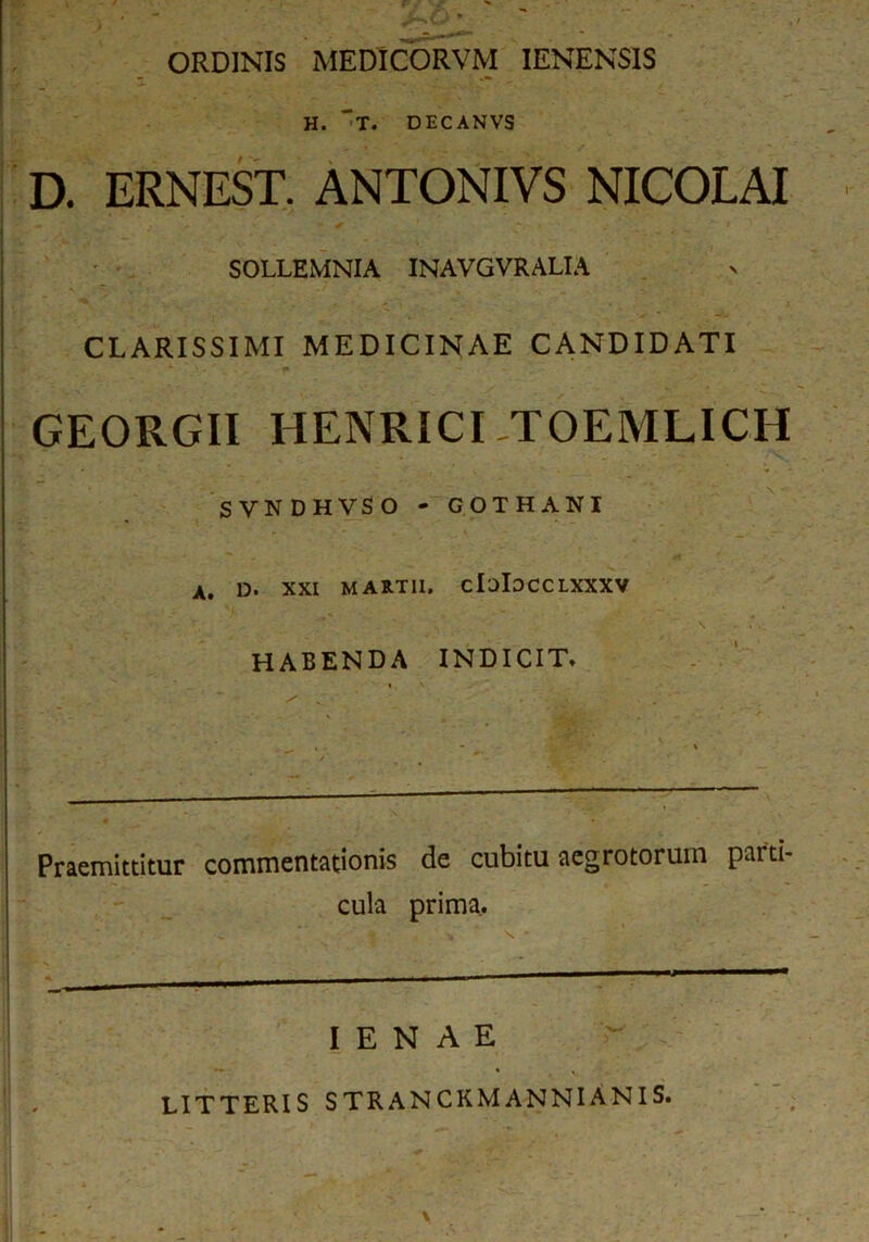 ORDINIS MEDICORVM IENENSIS H. 't. DECANVS D. ERNEST. ANTONIVS NICOLAI SOLLEMNIA INAVGVRALIA CLARISSIMI MEDICINAE CANDIDATI GEORGII HENRICI .TOEMLICH SVNDHVSO - GOTHANI A. D. XXI MARTII. claiDCCLXXXV ' . s • . . ' r' \ \ - . . HABENDA INDICIT* Praemittitur commentationis de cubitu aegrotorum parti- cula prima. s. ■ > mmmmmmm—— I E N A E LITTERIS STRANCKMANNIANIS.