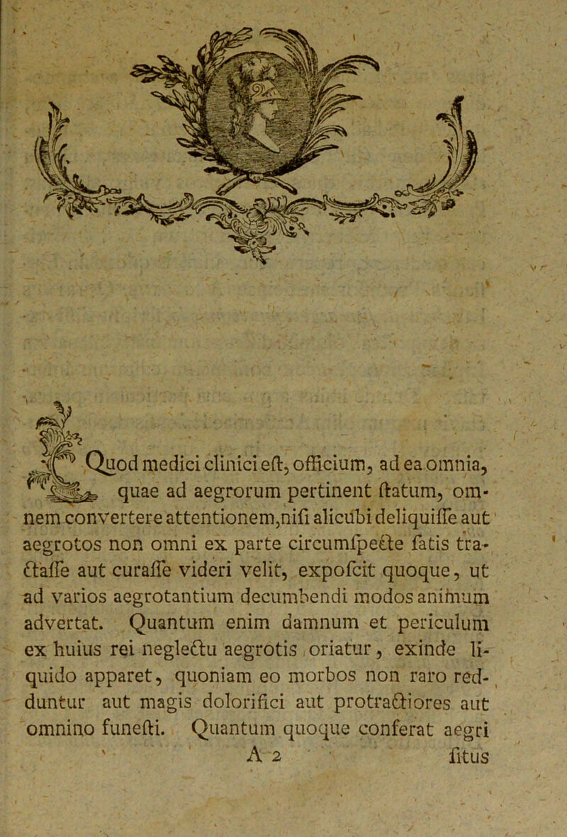 % Quod medici clinici eft, officium, ad ea omnia, quae ad aegrorum pertinent ftatum, om- nem convertere attentionem,nifi alicubi deliquiffe aut aegrotos non omni ex parte circumfpette fatis tra- ftaife aut curafle videri velit, expofcit quoque, ut ad varios aegrotantium decumbendi modos animum advertat. Quantum enim damnum et periculum ex huius rei neglettu aegrotis oriatur, exinde li- quido apparet, quoniam eo morbos non raro red- duntur aut magis dolori fici aut protrattiores aut omnino funefti. Quantum quoque conferat aegri A 2 fitus