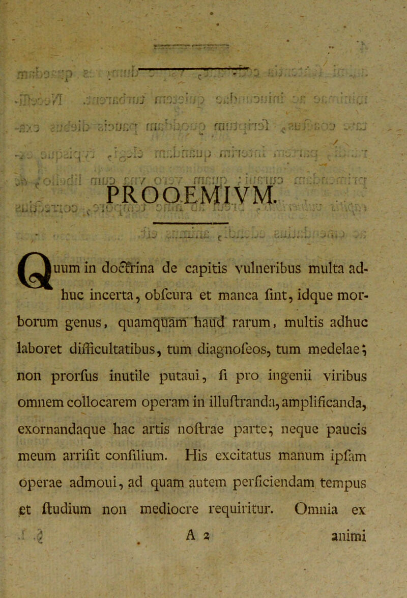 n r ^rir^ rnr V U,V JiU Ul 4 4 ' 114»- o mu}'.•mi u i. / -J ^ .in.^L'riwLiij iiii fojui * ^ «... & /oiliidii aiUD : / oisy mn:rp ; liMip m PROOEMIVM. j' i • ' *t • * ’ »•• r/i i ’ ■ £ *' •• ^ v' * C* ^ J w lilii Oi* i »-4 t* • *- . \ • ^^^uum in doctrina de capitis vulneribus multa ad- huc incerta, obfcura et manca fuit, idque mor- borum genus, quamquam haud rarum, multis adhuc laboret difficultatibus, tum diagnofeos, tum medelae; non prorfus inutile putaui, fi pro ingenii viribus omnem collocarem operam in illuftranda, amplificanda, exornandaque hac artis noftrae parte; neque paucis meum arrifit confilium. His excitatus manum ipfam operae admoui, ad quam autem perficiendam tempus et ftudium non mediocre requiritur. Omnia ex