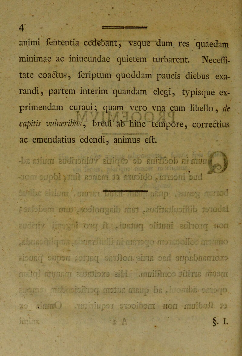 animi fententia cedebant, vsque dum res quaedam minimae ac iniucundae quietem turbarent. Neceffi- tate coactus, fcriptum quoddam paucis diebus exa- randi, partem interim quandam elegi, typisque ex- primendam curaui; quam vero vna cum libello, de capitis vulneribus, breul'ab hinc tempore, correctius ac emendatius edendi, animus eft, 9 t im) non muiball 30
