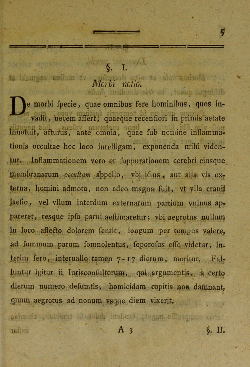 y §. i. •* -> ,vr-  ' *L'♦ I * «* . > 1 *• ^ ^ • V: Morbi notio. Die morbi fpecie, quae omnibus fere hominibus, quos in- ' ' t : j-1 r.. vadit, necem affert; quaeque recentiori in primis aetate •>; ■ j (*) C-* ** rt f ^ . , •; •» i r ^ r* ! * • / , ^ innotuit, afturus, ante omnia, quae fub nomine inflamma- tionis occultae hoc loco intelligam', exponenda mihi viden- tur. Inflammationem vero et fuppurationem cerebri eiusque ipembranarum occultam appello, vbi ittus ,: aut alia vis ex- 1 •' • terna, homini admota, non adeo magna fuit, vt vlla cranii laefio, vel vllum interdum externarum partium vulnus ap- % pareret, resque ipfa parui aeflimaretur; vbi aegrotus nullum in loco afifetto dolorem fentit, longum per tempus valere, ad fummum parum fomnolentus, foporofus efie videtur, in- terim fero, interuallo tamen 7-17 dierum, moritur. Fal- luntur igitur ii Iurisconfujtorum, qui argumentis, a certo dierum numero defumtis, homicidam capitis non damnant, quum aegrotus ad nonum vsque diem vixerit. OBmi. :1 /iuwfi rnobuj - MD-