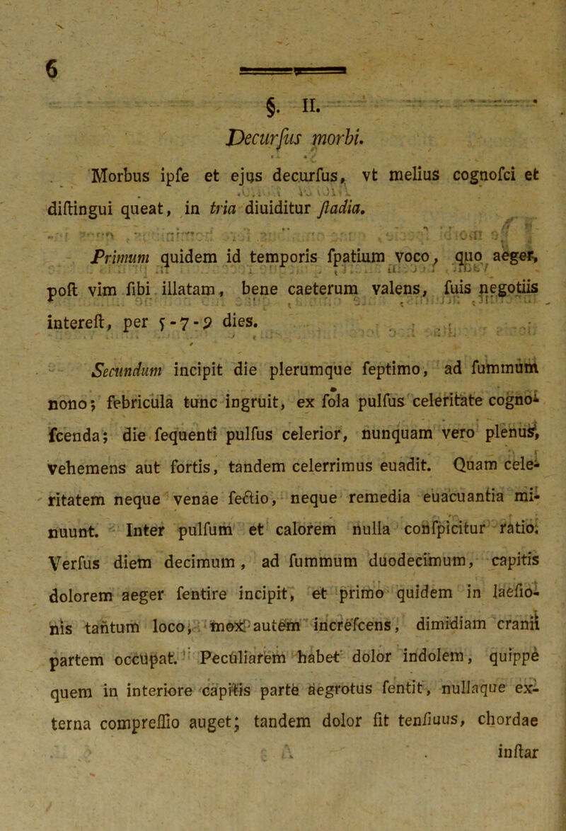 Decurfus morbi • A. • V v Morbus ipfe et ejus decurfus, vt melius cognofci et . • o. i'' » Vv> i diftingui queat, in tria diuiditur jladia. -;*f r?f* , ?!('*: 1C1 fTTTV<i .31:» .VT;! * 0 lOifl 9* 4 Primum quidem id temporis fpatium voco, quo aeger, poft vim fibi illatam, bene caeterum valens, fuis negotiis * . : H’:- ’ • intereft, per 5-7-? dies. ■ , - > « . • • • Secundum incipit die plerumque feptimo, ad fummum nono; febricula tunc ingruit, ex fola pulfus celeritate cognoi fcenda; die fequenti pulfus celerior, nunquam vero plenus*, vehemens aut fortis, tandem celerrimus euadit. Quam celeb- ritatem neque venae fe&io, neque remedia euacuantia mi- nuunt. Inter pulfum et calorem nulla confpicitur ratio. Verfus diem decimum, ad fummum duodecimum, capitis dolorem aeger fentire incipit, et primo quidem in laefio- nis tantum loco, mo:*Pautem increfcens, dimidiam cranii partem occupat. Peculiarem habet dolor indolem, quippe quem in interiore capitis parte aegrotus fentit, nullaque ex- terna compreflio auget; tandem dolor fit teniiuus, chordae ' \ . indar