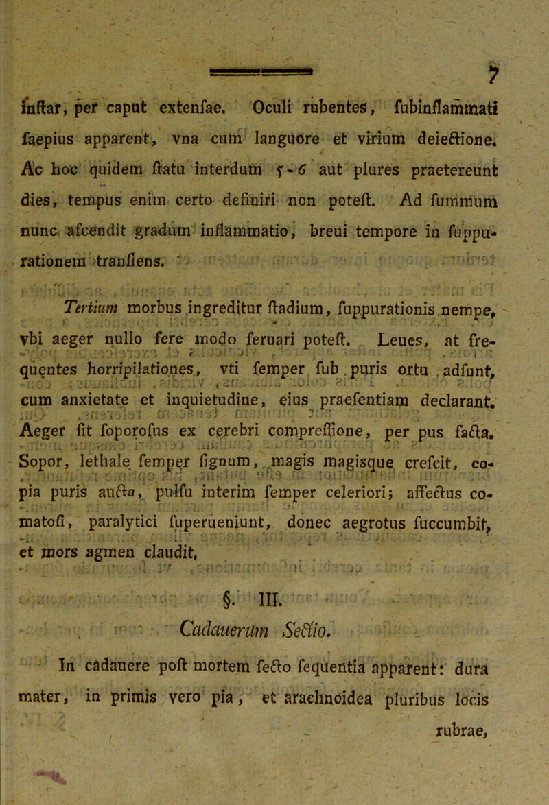 ■ —■ . 1 inftar, per caput extenfae. Oculi rubentes, fubinflammati faepius apparent, vna cum languore et virium deieftione. Ac hoc quidem ftatu interdum f-6 aut plures praetereunt dies, tempus enim certo definiri non poteft. Ad fuinmum nunc afcendit gradum inflammatio, breui tempore in fuppu- rationem tranfiens. Tertium morbus ingreditur ftadium, fuppurationis nempe, vbi aeger nullo fere modo feruari poteft. Leues, at fre- , j «a , i R quentes horripilationes, vti femper fub . puris ortu adfunt, - ,o,i ;2i!jr>ilanl ,zi- .■ iOjOO ern i / . o s.iocf cum anxietate et inquietudine, eius praefentiam declarant. Aeger fit foporofus ex cerebri comprefiione, per pus fafta. ;' _. i !■. - - 1 - J 2 . Sopor, lethale femper fignum, magis magisque crefcit, co- ,■ .... : -c' fu : 'j''. : :: ■' •.v pia puris aufta, pulfu interim femper celeriori; affectus co- matofi, paralytici fuperueniunt, donec aegrotus fuccumbit, •►i ^ i, , . . 11 • v * • - . » 4 - ♦ / 1 ‘J 1 • • - /. et mors agmen claudit. - • '• »: ■ §. III. Cadctuenlm Settio. In cadauere poft mortem fefto fequentia apparent: dura mater, in primis vero pia, et arachnoidea pluribus locis rubrae,
