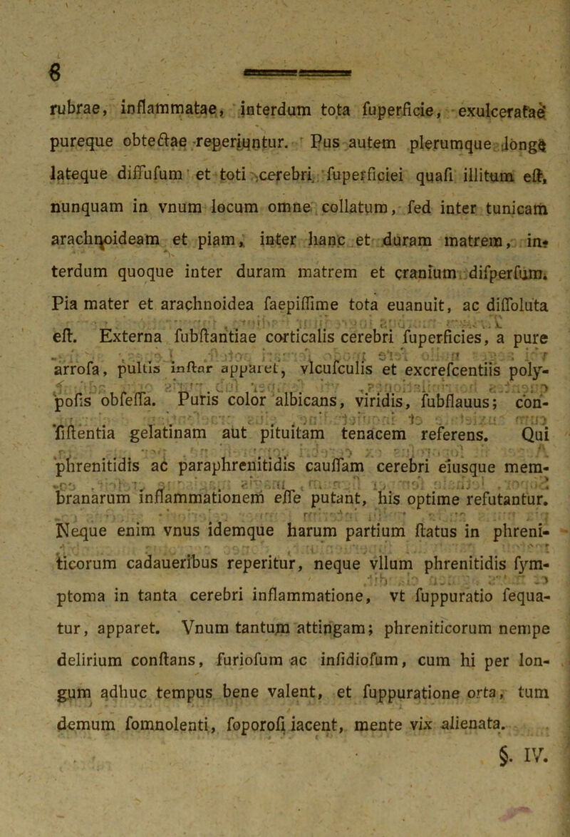 8 —— rubrae, inflammatae, interdum tota fuperficie, exulceratae* pureque obteftae -reperiqntur. Pus autem plerumque long$ lateque diffufum et toti .cerebri, fuperficiei qqafl illitum eft, nunquam in vnum locum omne collatum, fed inter tunicam arachqoideam et piam,, inter hanc et duram matrem, in- terdum quoque inter duram matrem et cranium difperfum. Pia mater et arachnoidea faepiflime tota euanuit, ac di Abluta efl. Externa fubflaritiae corticalis cerebri fuperficies, a pure i: Ji 'i obbm sVfi oiinfl arrofa, pultis inftnr apparet, vlcufculis et excrefcentiis poly- <(• , ,'jFj^ , j r- j.|Vj ;•••’ P *• ' 't t** •'fj P pofls obfefla. Puris color albicans, viridis, fubflauus; cori- <3is cisix-u* ffftn Tiftentia gelatinam aut pituitam tenacem referens. Qui r •> >»: . 1 't ' 'Ti : h) ;■) y • r :•< >•?;, :o' ^ phrenitidis ac paraphrenitidis cauflam cerebri eiusque mem- • . - ix io -*nol alsAfol ,T' ! branarum inflammationem efle putant, his optime refutantur. r’ Neque enim vnus idemque harum partium flatus in phreni- A r- ,• - ^ c\ * i * • . . * t } • . x*V , f ticorum cadaueribus reperitur, neque vllum phrenitidis fym- t-5*b' 'i_• f' ptoma in tanta cerebri inflammatione, vt fuppuratio fequa- tur, apparet. Vnum tantum attingam; phreniticorum nempe delirium conflans, furiofum ac infidiofum, cum hi per lon- gum adhuc tempus bene valent, et fuppuratione orta, tum • J «. «* i * ” • i * ' demum fomnolenti, foporofi iacent, mente vix alienata. • §. IV.