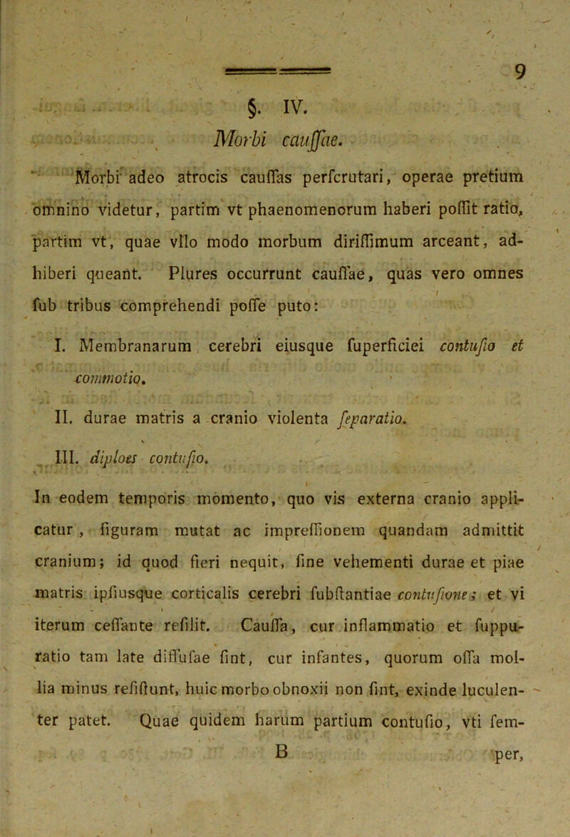 ) lu.. 4.J .s - §. IV. Morbi caujjae. Morbi' adeo atrocis cauflas perfcrutari, operae pretium omnino videtur, partim vt phaenomenorum haberi poflit ratio, partim vt, quae vllo modo morbum dirifiimum arceant, ad- hiberi queant. Piures occurrunt cauflae, quas vero omnes fub tribus comprehendi pofle puto: I. Membranarum cerebri eiusque fuperficiei contufio et commotio. ' II. durae matris a cranio violenta feparatio. * / f • • ' r x III. diploes contufio. * In eodem temporis momento, quo vis externa cranio appli- catur , figuram mutat ac impreffionem quandam admittit cranium; id quod fieri nequit, fine vehementi durae et piae matris ipfiusque corticalis cerebri fubftantiae cpntuftone; et vi iterum ceflante refilit. Caulla, cur inflammatio et fuppu- ratio tam late diffufae fint, cur infantes, quorum ofia mol- lia minus refiflunt, huic morbo obnoxii non fint, exinde luculen- ter patet. Quae quidem harum partium contufio, vti fem- B per, I