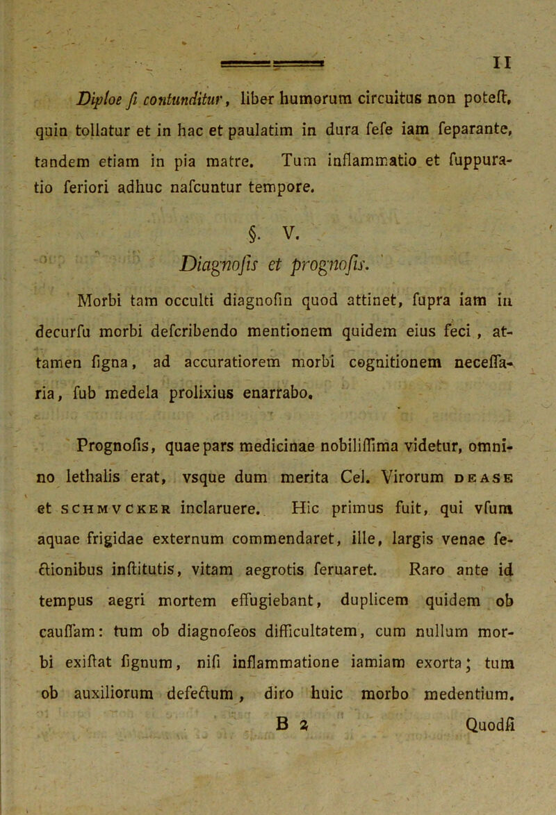 Diploe fi contunditur, liber humorum circuitus non poteft, quin tollatur et in hac et paulatim in dura fefe iam feparante, tandem etiam in pia matre. Tum inflammatio et fuppura- tio feriori adhuc nafcuntur tempore. §• V. *\ ^ , Diagnojis et prognofis. Morbi tam occulti diagnofm quod attinet, fupra iam in decurfu morbi defcribendo mentionem quidem eius feci , at- tamen flgna, ad accuratiorem morbi cognitionem necelfa- ria, fub medela prolixius enarrabo. Prognofis, quae pars medicinae nobiliflima videtur, omni- no lethalis erat, vsque dum merita Cei. Virorum de as e et schmvcker inclaruere. Hic primus fuit, qui vfum aquae frigidae externum commendaret, ille, largis venae fe- ctionibus inftitutis, vitam aegrotis feruaret. Raro ante id tempus aegri mortem effugiebant, duplicem quidem ob cauffam: tum ob diagnofeos difficultatem, cum nullum mor- bi exiffat lignum, nifi inflammatione iamiam exorta* tum ob auxiliorum defeftum, diro huic morbo medentium. B % Quodfi