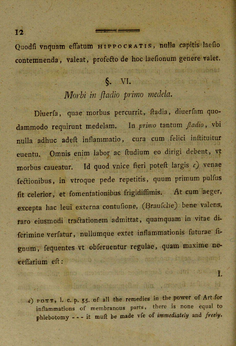 Quodfi vnquam effatum Hippocratis, nulla capitis laefio contemnenda, valeat, profefto de hoc laefionum genere valet. N „ * ' ^ s ‘ L • • . ; , - ’ » ’’ ‘ : * ' * * §. vi. 1■. Morbi in fladio primo medela. Diuerfa, quae morbus percurrit, ftadia, diuerfam quo- dammodo requirunt medelam. In primo tantum Jladio, vbi nulla adhuc adeft inflammatio, cura cum felici inftituitur i x'J i- * • ‘ 1 ' ‘ V euentu. Omnis enim labor ac (ludium eo dirigi debent, vt morbus caueatur. Id quod vnice fieri poteft largis r} venae feftionibus, in vtroque pede repetitis, quum primum pulfus fit celerior, et fomentationibus frigidiflimis. At cum aeger, excepta hac leui externa contuficne, (Braufclie} bene valens, raro eiusmodi tractationem admittat, quamquam in vitae di- fcrimine verfatur, nullumque extet inflammationis futurae fi^ gnum, fequentes vt obferuentur regulae, quam maxime ne- ceffarium eft: . - ■ i. • .l<; «;7' J f) POTT, 1. c. p. 55. of ali the remedies in the power of Art for inflammations of membranous parts, there is none equal to phlebotomy - - - it muft be made vfe of immediately and freely.