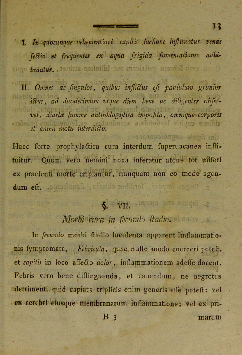 / — 13 I. In quocunque vehenmitiori capitis lac/ionc infituntur venae fedfio et frequentes ex aqua frigida fomentationes adhi- beantur. » ’« •■•''•ii'- II. Omnes ac fngutos, quibus infidius efl paululum grauior et: . j .«.{> t .* -: t \ -' •} • ‘. t y * r • * • p-, 1' : ; . J , •• . - • : ■ i dius, ad duodecimum vsque diem bene ac diligenter obfer- ves , diaeta fumme antiphlogiftica impojita, omnique corporis «.* - • ; ‘ ' t • • f ' 1 et animi motu interdidfo. Haec forte prophylaftica cura interdum fuperuacanea infti- y . * ’• r-* ^ t ’r ~ tuitur. Quum vero nemini noxa inferatur atque tot miferi ex praefenti moTte eripiantur, nunquam non eo modo agen- dum eft. y ■ ■' \ i ' §. VII. i ^ Morbi cura in fecundo fladio. In fecundo morbi ftadio luculenta apparent imflammatio- nis fymptomata. Febricula, quae nullo modo coerceri poteft, et capitis in loco affefto dolor, inflammationem adefie docent. Febris vero bene diftinguenda, et canendum, ne aegrotus detrimenti quid capiat; triplicis enim generis e(Te poteft: vel ex cerebri eiusque membranarum inflammatione; vel ex pri- B 3 marum