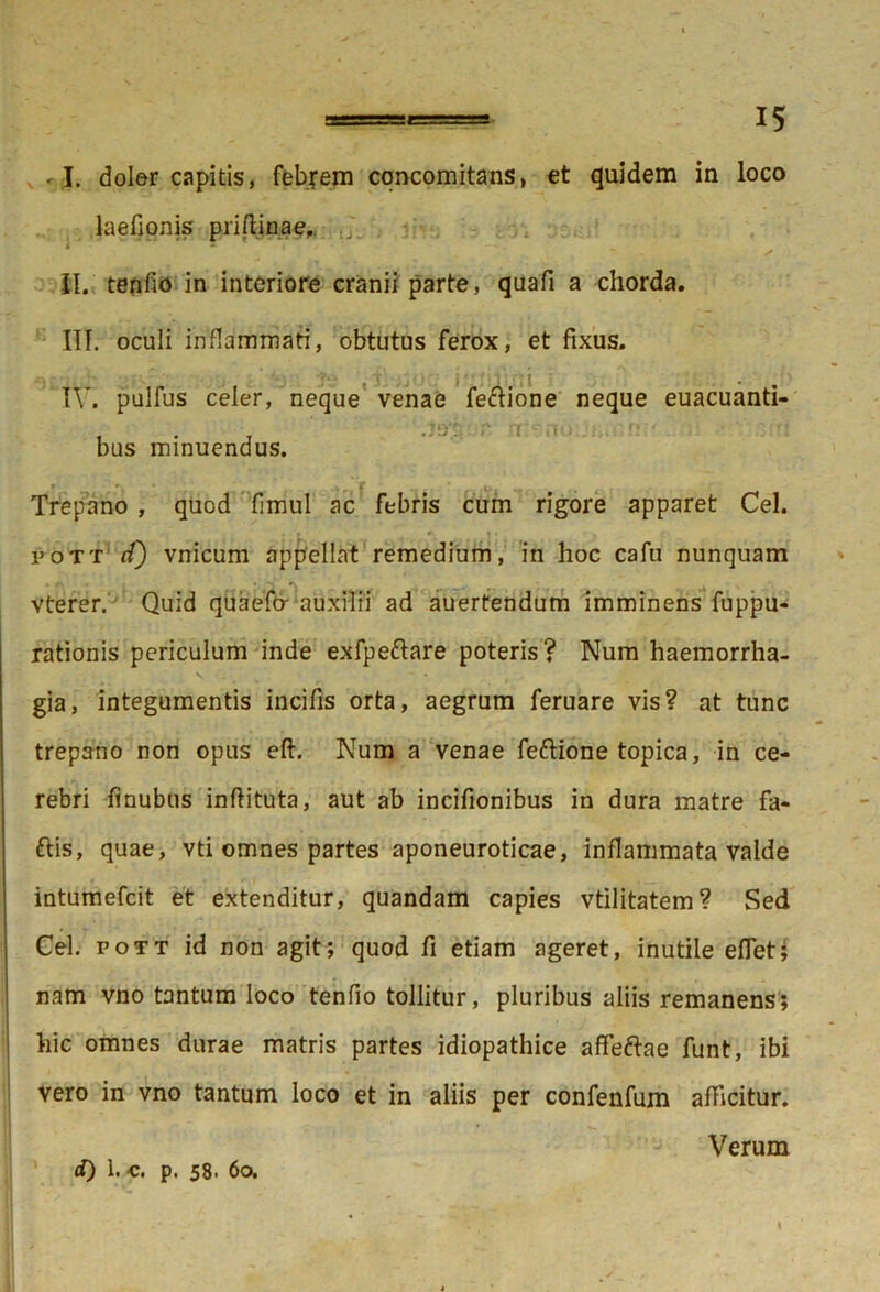 «-.J. doler capitis, febjem concomitans, et quidem in loco laefionis priftinae, II. tenfio in interiore cranii parte, quafi a chorda. III. oculi inflammati, obtutus ferox, et fixus. IV. pulfus celer, neque venae fe&ione neque euacuanti- bus minuendus. Trepano , quod fimul ac febris cum rigore apparet Cei. i>ott <f) vnicum appellat remedium, in hoc cafu nunquam vterer. Quid quaefcr auxilii ad auertendum imminens fuppu- rationis periculum inde exfpeftare poteris? Num haemorrha- gia, integumentis incifis orta, aegrum feruare vis? at tunc trepano non opus eft. Num a venae feftione topica, in ce- rebri finubus inftituta, aut ab incifionibus in dura matre fa- ftis, quae, vti omnes partes aponeuroticae, inflammata valde intumefcit et extenditur, quandam capies vtilitatem? Sed Cei. pott id non agit; quod fi etiam ageret, inutile eflet; nam vno tantum loco tenfio tollitur, pluribus aliis remanens; hic omnes durae matris partes idiopathice afleftae funt, ibi vero in vno tantum loco et in aliis per confenfum afficitur. Verum d) 1. c. p. 58. 6o.