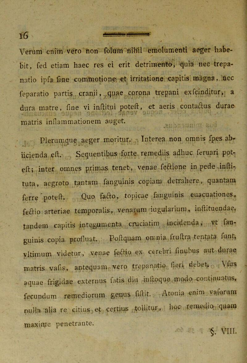 Yeram enim vero non folum nihil emolumenti aeger habe- i „ bit, fed etiam haec res ei erit detrimento, quia nec trepa- natio ipfa fine commotione et irritatione capitis magna, nec feparatio partis cranii, quae corona trepani exfcinditur, a dura matre, fine vi inftitui poteft, et aeris conta&us durae matris inflammationem auget. Plerumque aeger moritur. Interea non omnis fpes ab- iicienda eft. Sequentibus forte remediis adhuc feruari pot- eft; inter omnes primas tenet, venae feftione in pede infti- tuta, aegroto tantam fanguinis copiam detrahere, quantam ferre poteft. Quo fafto, topicae fanguinis euacuationes, fe£tio arteriae temporalis, venarum iugularium, inftituendae, tandem capitis integumenta cruciatim incidenda, vt fan- guinis copia profluat. Poftq.uam omnia fruftra tentata funt, vltimum videtur, venae feftio ex cerebri finubus aut duiae matris vafis, antequam vero trepanatio fieri debet. Mus aquae frigidae externus fatis diu iultoque modo continuatus, fecundum remediorum genus fiiVit. Atonia enim va forum nulla alia re citius et certius tollitur, hoc remedio quam maxime penetrante. §. VIII.