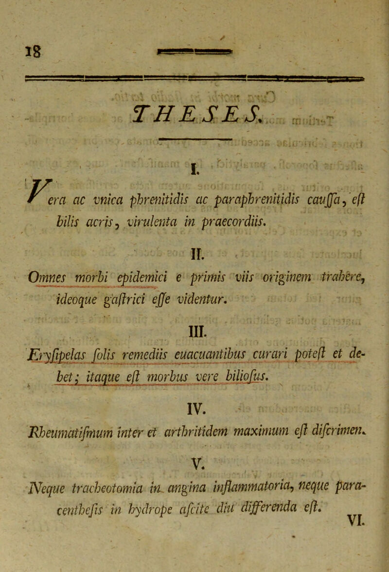 » n-» • THESES. ra iniit» ' - o »/) < v )^.;r k‘I:iu k t *. £ I. era ac mica phrenitidis ac paraphrenitidis caujjci, eft bilis acris, virulenta in praecordiis. II. Omnes morbi epidemici e primis viis originem trahere1 ideoque gaftrici ejje videntur. ■ . '• III. Enfipelas falis remediis euacuantibus curari potefl et de- bet; itaque eft morbus vere biliofus. IV. Rheumatifmum inter et arthritidem maximum eft diferimen. V. * • •'. ■ ’ * 1 V' 'j * *' - Neque tracheotomia in, angina inflammatoria, neque para- centhefls in hydrope cifcite diu differenda eft* i