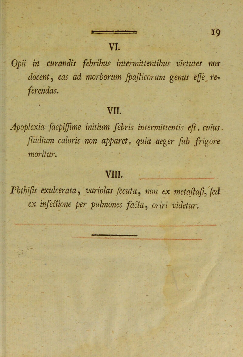 Opii in curandis febribus intermittentibus virtutes nos docent, eas ad morborum fpaflicorum genus efje re- ferendas. VII. Apoplexia faepiffme initium febris intermittentis eft, cuius, ftadium caloris non apparet, quia aeger fub frigore moritur. ' m — . ••• ««ta -Li I- Fhthifis exulcerata, variolas fecuta, non ex metafiafiffed ex infectione per pulmones faCta, oriri videtur.