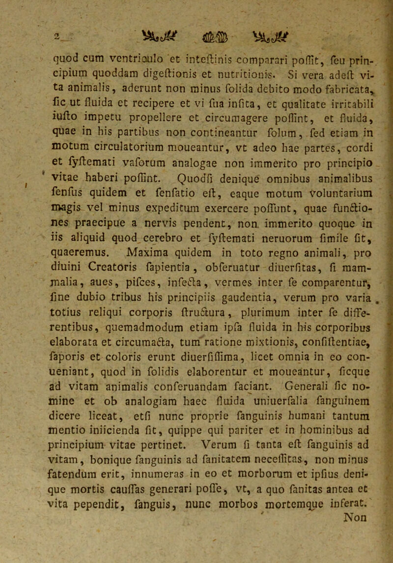 2_ vwj? y&tjk quod cum ventrioulo et inteftinis comparari poflit, (eu prin- cipium quoddam digeftionis et nutritionis. Si vera adeft vi- ta animalis, aderunt non minus folida debito modo fabricata* fic ut fluida et recipere et vi fua infita, et qualitate irritabili iufto impetu propellere et circumagere poflint, et fluida, quae in his partibus non contineantur folum, fed etiam in motum circulatorium moueantur, vt adeo hae partes, cordi et fyflemati vaforum analogae non immerito pro principio vitae haberi poflint. QuoaTi denique omnibus animalibus fenfus quidem et fenfatio eft, eaque motum voluntarium magis vel minus expeditum exercere poflunt, quae funttio- nes praecipue a nervis pendent, non. immerito quoque in iis aliquid quod,cerebro et fyflemati neruorum fimile fit, quaeremus. Maxima quidem in toto regno animali, pro diuini Creatoris fapientia , obferuatur diuerfitas, fi mam- malia, aues, pifces, infe&a, vermes inter fe comparentur, fine dubio tribus his principiis gaudentia, verum pro varia . totius reliqui corporis ftrufitura, plurimum inter fe diffe- rentibus, quemadmodum etiam ipfa fluida in his corporibus elaborata et circumatta, tum ratione mixtionis, confidentiae, faporis et coloris erunt diuerfiflima, licet omnia in eo con- ueniant, quod in folidis elaborentur et moueantur, ficque ad vitam animalis conferuandam faciant. Generali fic no- mine et ob analogiam haec fluida uniuerfalia fanguinem dicere liceat, etfi nunc proprie fanguinis humani tantum mentio iniicienda fit, quippe qui pariter et in hominibus ad principium vitae pertinet. Verum fi tanta eft fanguinis ad vitam, bonique fanguinis ad fanitatem neceflitas, non minus fatendum erit, innumeras in eo et morborum et ipfius deni- que mortis cauflas generari pofle, vt, a quo fanitas antea et vita pependit, fanguis, nunc morbos mortemque inferat. Non