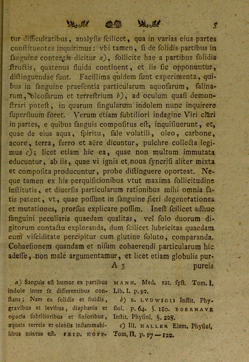 vwer <a&® s tnr difficultatibus, analyfls fcilicet, qua in varias eius partes conflituentcs irrquirimus: vbi tamen, fi de (olidis partibus in (anguine conteqtrs-dicitur #), follicite hae a partibus (olidis .ftru&is, quatenus fluida continent, et iis fic opponuntur, diflinguendae funt. Facillima quidem funt experimenta, qui- bus in fanguine praefentia particularum aquofarum, falina- rum ,>jleofarum et terreftrium b), ad oculum quafi demon- ftrari potcft, in quarum lingularum indolem nunc inquirere fuperfkium foret. Verum etiam fubtiliori indagine Viri clari in partes, e quibus (anguis compofitus eft, inquifiuerunt, et, quae de eius aqua, fpiritu, fale volatili, oleo, carbone, acore, terra, ferro et aere dicuntur, pulchre colle&a legi- mus c); licet etiam hic ea, quae non multum immutata educuntur, ab iis, quae vi ignis et.noua fyncrifi aliter mixta et compofita producuntur, probe diftinguere oporteat. Ne- que tamen ex his perquificionibus vtut maxima follicitudine inflitutis, et diuerfis particularum rationibus mihi omnia fa- tis patent, vt, quae poflunt in fanguine fieri degenefationes et mutationes, prorfus explicare poffim. Inefl: fcilicet adhuc fanguini peculiaris quaedam qualitas, vel folo duorum di- gitorum contatbu exploranda, dum fcilicet lubricitas quaedam cum vifciditate percipitur cum glutine foluto, comparanda. Cohaefionem quandam et nifum cohaerendi particularum hic adefle,-non male argumentamur, et licet etiam globulis pur- A 3 pureis a) Sanguis ed humor ex partibus mann. Med. rat. fyft, Tom. 1« indole inter fe differentibus con- Lib. I. p. 92. dans; Nam ex folidis et fluidis, b) b. lvdwigii Indit. Phy- gravibus et levibus, diaphanis et fiol. p. 64. §. 180. ioerhavj opacis fubtilioribus et fixioribus, Indit. Phyfiol. §. 2Qg. aqueis terreis et olcofis inflammabi- c) 111. haller Elem. Phyfiol,