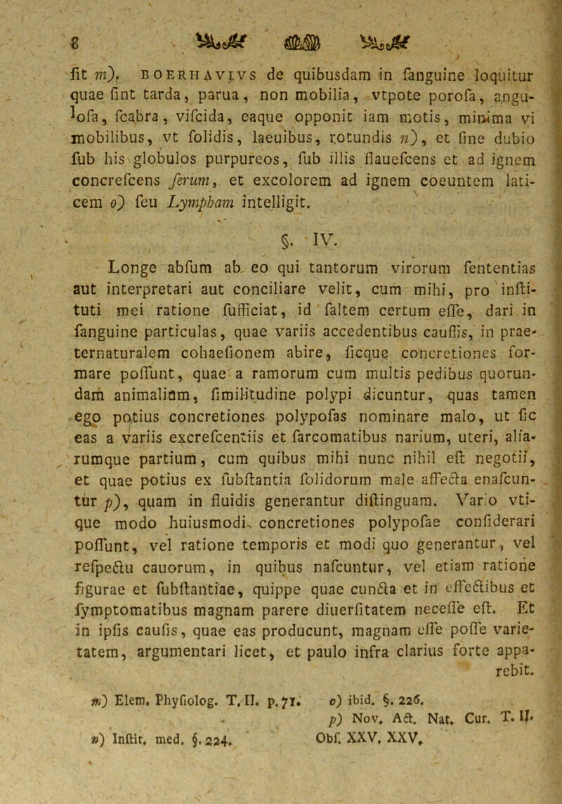 I fit m). boerhavjvs de quibusdam in fanguine loquitur quae fint tarda, parua, non mobilia, vtpote porofa, angu- lofa, fcabra, vifcida, eaque opponit iam motis, mir^ima vi mobilibus, vt folidis, laeuibus, rotundis w), et fine dubio fub his globulos purpureos, fub illis flauefcens et ad ignem concrefcens ferum, et excolorem ad ignem coeuntem lati- cem o) feu Lympham intelligit. %' §. iv. i Longe abfum ab eo qui tantorum virorum fententias aut interpretari aut conciliare velit, cum mihi, pro infti- tuti mei ratione fufficiat, id faltem certum efle, dari in fanguine particulas, quae variis accedentibus cauflis, in prae- ternaturalem cohaefionem abire, ficque concretiones for- mare pofiunt, quae a ramorum cum multis pedibus quorun- dam animalium, fimilitudine polypi dicuntur, quas tamen ego potius concretiones polypofas nominare malo, ut fic eas a variis excrefcentiis et farcomatibus narium, uteri, alia* rumque partium, cum quibus mihi nunc nihil efi: negotii, et quae potius ex lubftantia folidorum male aflecla enafcun- tur p), quam in fluidis generantur diftinguam. Vario vti- que modo huiusmodi., concretiones polypofae confiderari poflunt, vel ratione temporis et modi quo generantur, vel refpe&u cauorum, in quibus nafcuntur, vel etiam ratione figurae et fubftantiae, quippe quae cunfta et in efFe&ibus et fymptomatibus magnam parere diuerfitatem necefle efi:. Et in ipfis caulis, quae eas producunt, magnam efle pofie varie- tatem, argumentari licet, et paulo infra clarius forte appa- rebit. m) Elem. PhyHolog. T, II. p. 71. 0) ibid. §.226. p) Nov. A&. Nat. Cur. T. IJ* Obf. XXV, XXV. ») Inftit, med, §.224.