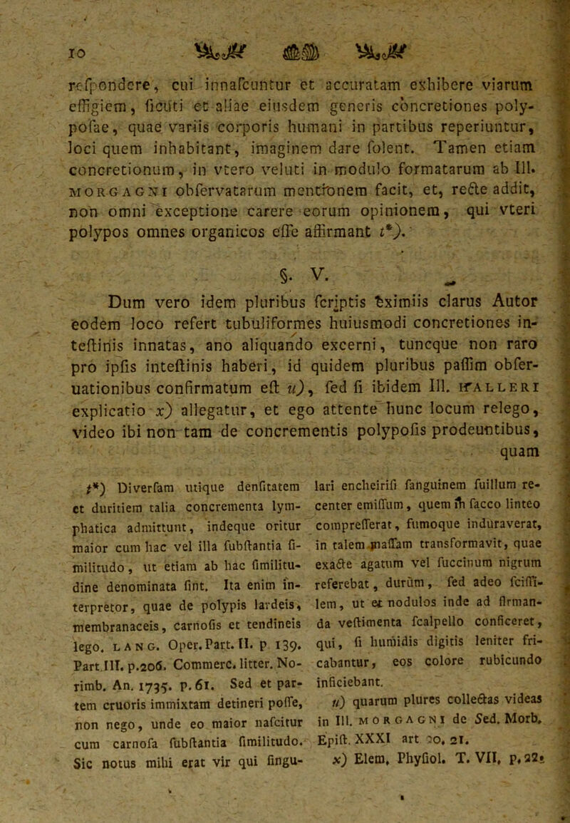 y 1 • • /• - * -~r refpondcre, cui innarcuntur et accuratam exhibere viarum effigiem, fictfti et aliae eiusdem generis concretiones poly- pofae, quae variis corporis humani in partibus reperiuntur, ioci quem inhabitant, imaginem dare folent. Tamen etiam concretionum, in vtero veluti in modulo formatarum ab 111. « morgagni obfervatarum mentionem facit, et, rede addic, non omni exceptione carere eorum opinionem, qui vteri polypos omnes organicos effie affirmant t*). §. V. ^ | Dum vero idem pluribus fcriptis Eximiis clarus Autor eodem loco refert tubuliformes huiusmodi concretiones in- / J teftinis innatas, ano aliquando excerni, tuncque non raro pro ipfis inteftinis haberi, id quidem pluribus paffim obfer- uationibus confirmatum efi: u), fed fi ibidem 111. calleri explicatio x) allegatur, et ego attente hunc locum relego, video ibi non tam de concrementis polypofis prodeuntibus, quam **) Diverfam utique denfitatem lari enclieirifi fanguinem fuillum re- ct duritiem talia concrementa lyrn- center emifium, quem ih facco linteo phatica admittunt, indeque oritur comprefTerat, fumoque induraverat, maior cum hac vel illa fubftantia fi- in talem jnaflam transformavit, quae militudo, ut etiam ab hac fimilitu- exatte agatum vel fuccitium nigrum dine denominata fint. Ita enim in- referebat, durum, fed adeo fcifii- * terpretor, quae de polypis lardeis, lem, ut et nodulos inde ad flrman- membranaceis, carnofis et tendineis da veftimenta fcalpello conficeret, lego. lang. Oper.Part.il. p 139. qui, fi humidis digitis leniter fri- Part.III. p.206. Commere, litter. No- cabantur, eos colore rubicundo rimb. An. 1735. p.6i. Sed et par- inficiebant, tem cruoris immixtam detineri pofie, u) quarum plures colleftas videas non nego, unde eo maior nafeitur in 111. morgagni de Sed. Morb, cum carnofa fubftantia fimilitudo. Epift. XXXI art .0, 21. Sic notus mihi erat vir qui fingu- x) Elem, Phy fio 1. T. VII, p,22§ f.-Su.tiwa j