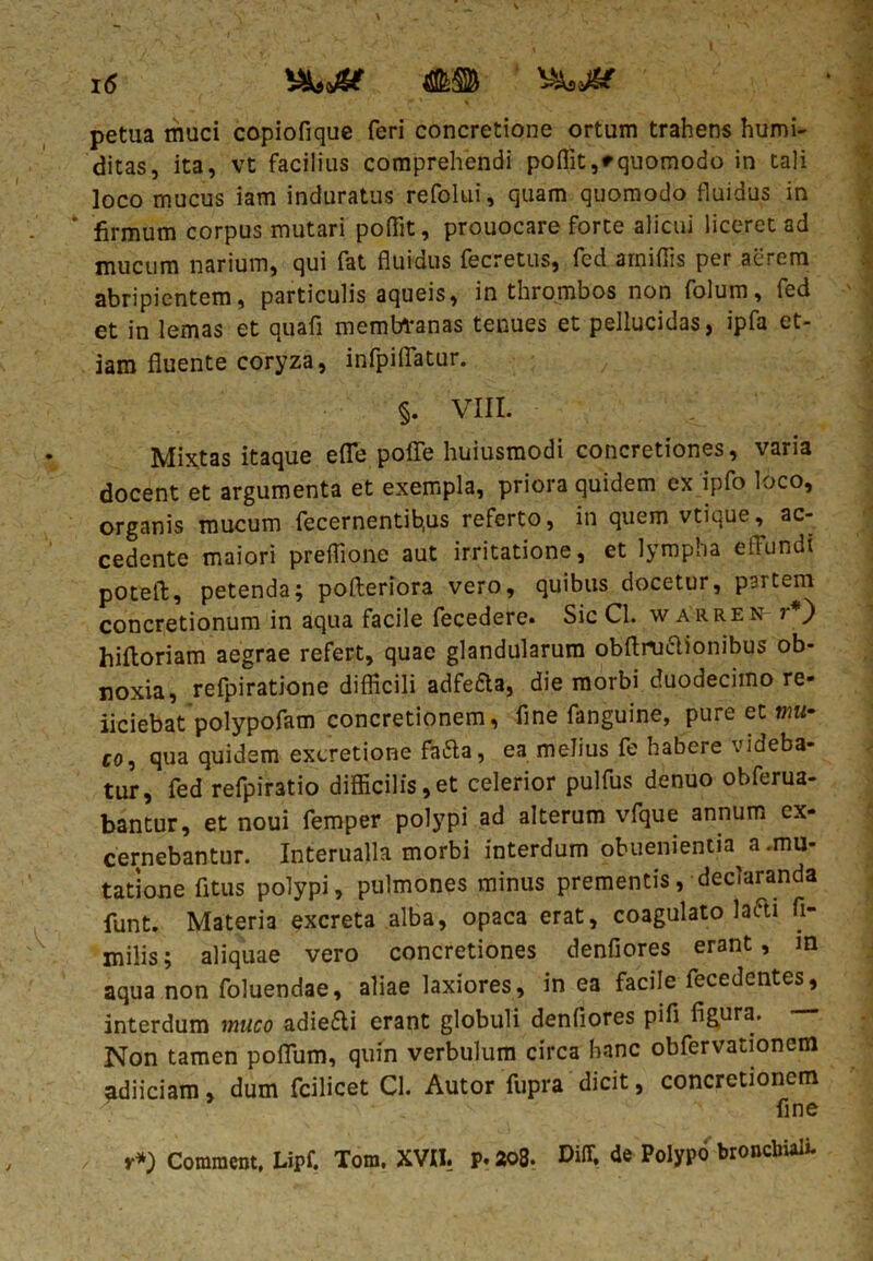 petua muci copiofique feri concretione ortum trahens humi- ditas, ita, vt facilius comprehendi poffit,*quomodo in tali loco mucus iam induratus refolui, quam quomodo fluidus in firmum corpus mutari poffit, prouocare forte alicui liceret ad mucum narium, qui fat fluidus fecretus, fed amiflis per aerem abripientem, particulis aqueis, in thrombos non folum, fed et in lemas et quafi membranas tenues et pellucidas, ipfa et- iam fluente coryza, infpiflatur. §. VIII. Mixtas itaque efle poffe huiusmodi concretiones, varia docent et argumenta et exempla, priora quidem ex ipfo loco, organis mucum fecernentib.us referto, in quem vtique, ac- cedente maiori preflione aut irritatione, et lympha effundi poteft, petenda; pofteriora vero, quibus docetur, partem concretionum in aqua facile fecedere. Sic Cl. warren r*) hiltoriam aegrae refert, quae glandularum obftruclionibus ob- noxia, refpiratione difficili adfefta, die morbi duodecimo re- iiciebat polypofam concretionem, fine fanguine, pure et mu- co, qua quidem excretione fafta, ea melius fe habere videba- tur, fed refpintio difficilis,et celerior pulfus denuo obferua- bantur, et noui femper polypi ad alterum vfque annum ex- cernebantur. Interualla morbi interdum obuenientia a .mu- tatione fitus polypi, pulmones minus prementis, declaranda funt. Materia excreta alba, opaca erat, coagulato lafti fi- milis; aliquae vero concretiones denfiores erant, m aqua non foluendae, aliae laxiores, in ea facile fecedentes, interdum muco adiefli erant globuli denfiores pifi figura. Non tamen poflum, quin verbulum circa hanc obfervationem adi ici am, dum fcilicet Cl. Autor fupra dicit, concretionem fine r*) Commcnt, Lipf. Tora. XVII. p. 208. Diflf. de Polypo bronchiali-