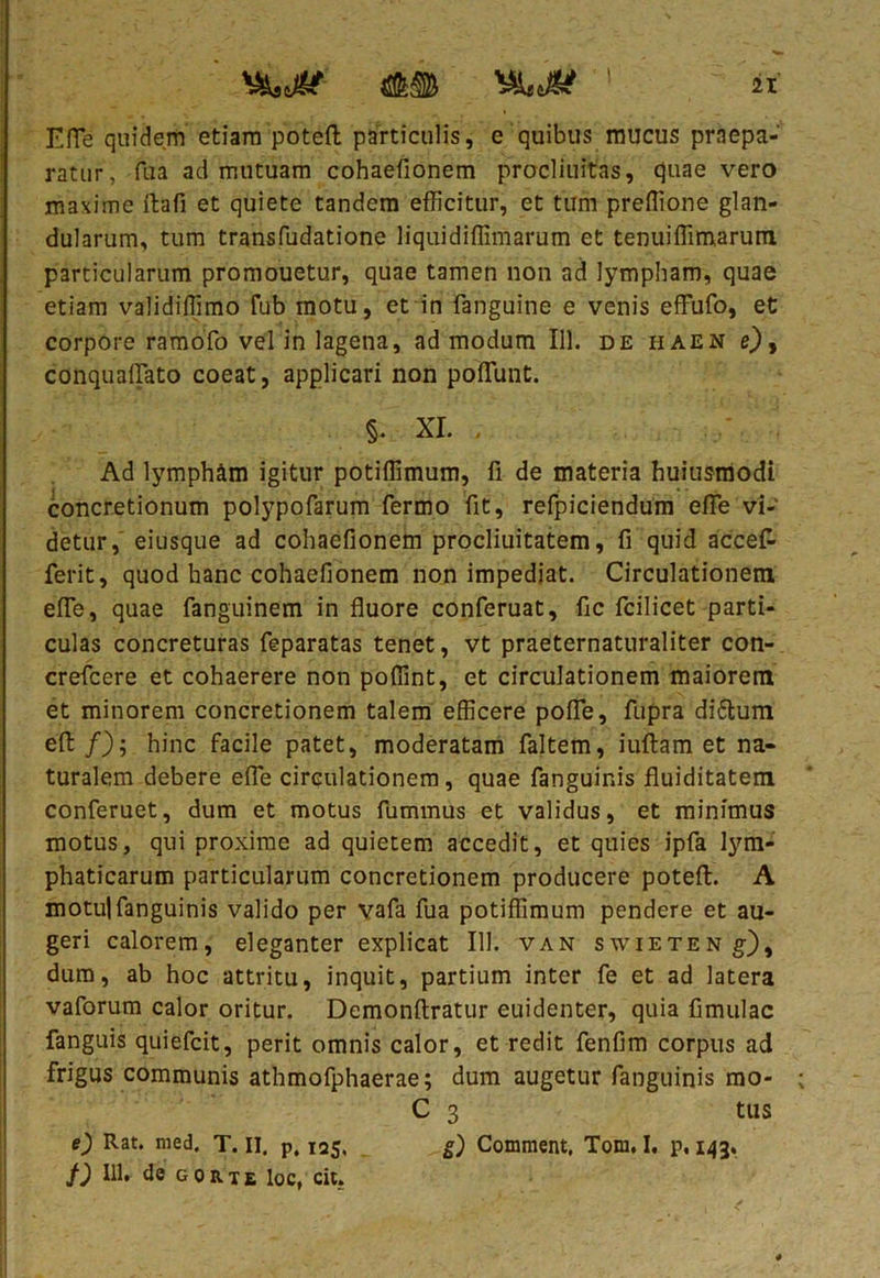 Efle quidem etiam potefl: particulis, e quibus mucus praepa- ratur, fua ad mutuam cohaefionem procliuitas, quae vero maxime ftafi et quiete tandem efficitur, et tum preffione glan- dularum, tum transfudatione liqui diffini arum et tenuiffimarum. particularum promouetur, quae tamen non ad lympham, quae etiam validiffimo fub motu, et in fanguine e venis effufo, et corpore ramofo vel in lagena, ad modum 111. de haen e), conquaflato coeat, applicari non poffiunt. §. XI. , Ad lympham igitur potiffimum, fi de materia huiusmodi concretionum polypofarum fermo fit, refpiciendum efle vi- detur, eiusque ad cohaefionem procliuitatem, fi quid accefc ferit, quod hanc cohaefionem non impediat. Circulationem efle, quae fanguinem in fluore conferuat, fic fcilicet parti- culas concreturas feparatas tenet, vt praeternaturaliter con- crefcere et cohaerere non poffint, et circulationem maiorem et minorem concretionem talem efficere pofle, fupra diftum effc /); hinc facile patet, moderatam faltem, iuftam et na- turalem debere efle circulationem, quae fanguinis fluiditatem conferuet, dum et motus fummus et validus, et minimus motus, qui proxime ad quietem accedit, et quies ipfa lym- phaticarum particularum concretionem producere potefl:. A motui fanguinis valido per vafa fua potiffimum pendere et au- geri calorem, eleganter explicat III. van swieten g), dum, ab hoc attritu, inquit, partium inter fe et ad latera vaforum calor oritur. Demonftratur euidenter, quia fimulac fanguis quiefcit, perit omnis calor, et redit fenfim corpus ad frigus communis athmofphaerae; dum augetur fanguinis mo- C 3 tus 0 Rat. med. T. II. p, 125, Comment, Tom. I, p, 143. f) 111, de gorte loc, cit.