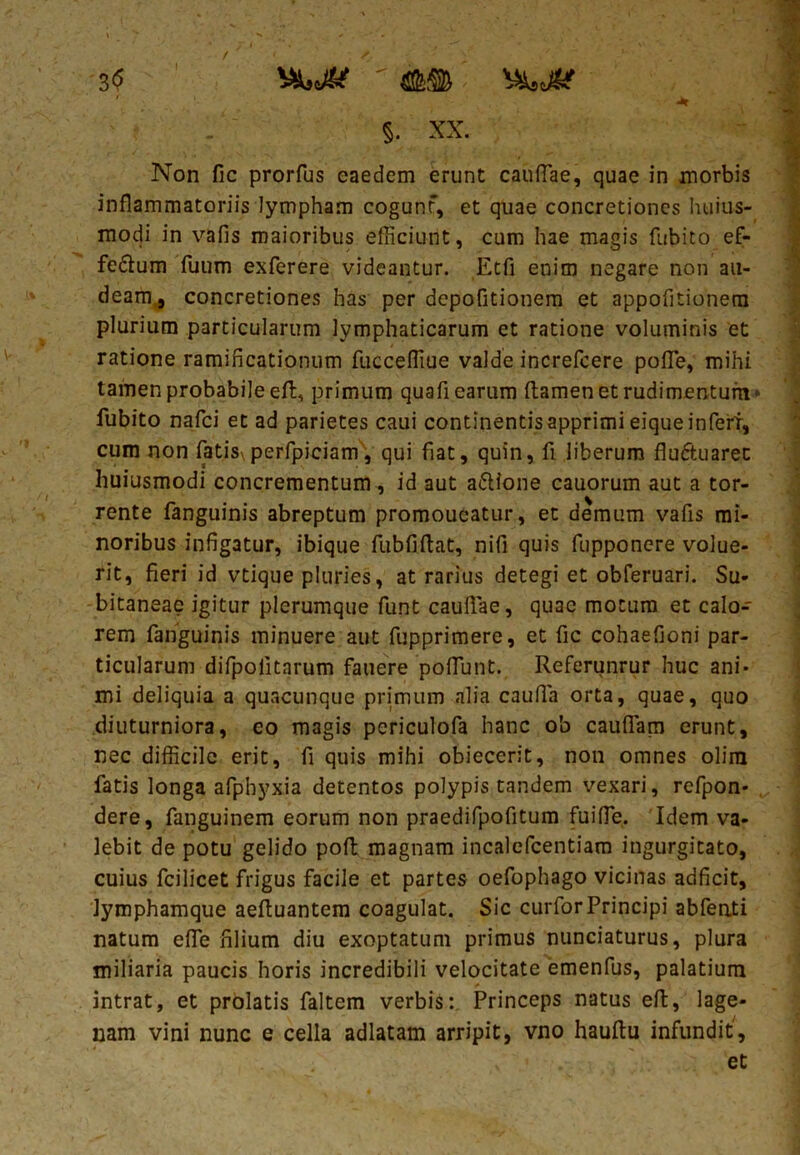 3<5 vswfe' ' «II® ; 'f&.Jk ' - §. xx. Non fic prorfus eaedem erunt caullae, quae in morbis inflammatoriis lympham cogunf, et quae concretiones huius- modi in vafis maioribus efficiunt, cum hae magis fitbito ef- fe&um fuum exferere videantur. Etfi enim negare non au- deam,, concretiones has per depofitionem et appofitionem plurium particularum lymphaticarum et ratione voluminis et ratione ramificationum fucceffiue valde increfcere pofle, mihi tamen probabile eft, primum quafl earum (tamen et rudimentum-' fubito nafci et ad parietes caui continentis apprimi eique infert, cum non fatis\perfpiciam, qui fiat, quin, fi liberum fludtuarec huiusmodi concrementum, id aut a<5tione cauorum aut a tor- rente fanguinis abreptum promoueatur, et demum vafis mi- noribus infigatur, ibique fubfiflat, nifi quis fupponcre volue- rit, fieri id vtique pluries, at rarius detegi et obferuari. Su- bitaneae igitur plerumque funt caullae, quae motum et calo- rem fanguinis minuere aut fupprimere, et fic cohaefioni par- ticularum difpolitnrum fauere poflunt. Referunrur huc ani- mi deliquia a quacunque primum alia caufia orta, quae, quo diuturniora, eo magis periculofa hanc ob cauflam erunt, nec difficile erit, fi quis mihi obiecerit, non omnes olira fatis longa afphyxia detentos polypis tandem vexari, refpon* dere, fanguinem eorum non praedifpofitum fui fle. Idem va- lebit de potu gelido poli; magnam incalcfcentiam ingurgitato, cuius fcilicet frigus facile et partes oefophago vicinas adficit, lymphamque aefiuantem coagulat. Sic curforPrincipi abfenti natum efle filium diu exoptatum primus nunciaturus, plura miliaria paucis horis incredibili velocitate emenfus, palatium intrat, et prolatis faltem verbis:. Princeps natus effc, lage- nam vini nunc e cella adlatam arripit, vno hauftu infundit, et