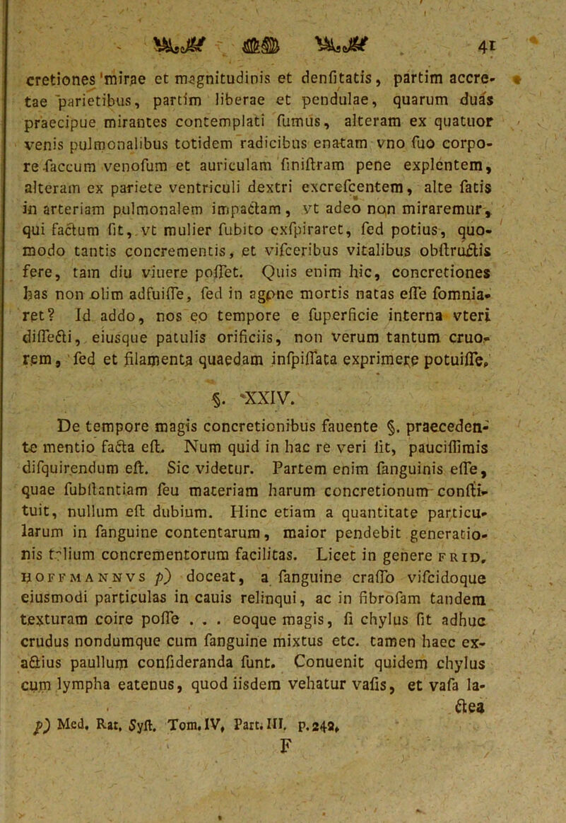 ■< \ 41 cretiones'mirae et magnitudinis et denfitads , partim acere- t tae parietibus, partim liberae et pendulae, quarum duas praecipue mirantes contemplati fumus, alteram ex quatuor venis pulmonalibus totidem radicibus enatam vno fuo corpo- re-faecum venofum et auriculam finiftram pene explentem, alteram ex pariete ventriculi dextri excrefcentem, alte fatis in arteriam pulmonalem impactam, vt adeo non miraremur, qui factum fit, vt mulier fubito exfpiraret, fed potius, quo- modo tantis concrementis, et vifceribus vitalibus obdruftis fere, tam diu viuere pollet. Quis enim hic, concretiones has non olim adfuifie, fed in agpne mortis natas efle fomnia- ret? Id addo, nos eo tempore e fuperficie interna vteri difle&i, eiusque patulis orificiis, non verum tantum cruo- rem, fed et filamenta quaedam infpifiata exprimere potuifle, §. 'XXIV. De tempore magis concretionibus fauente §. praeceden- te mentio fafta elL Num quid in hac re veri lit, pauciflimis difquirendum eft. Sic videtur. Partem enim fanguinis efie, quae fubfiantiam feu materiam harum concretionum conlti- tuit, nullum eft dubium. Hinc etiam a quantitate particu- larum in fanguine contentarum, maior pendebit generatio- nis t.rlium concrementorum facilitas. Licet in genere frid, noFFMANNvs p) doceat, a fanguine cralfo vifeidoque eiusmodi particulas in cauis relinqui, ac in fibrofam tandem texturam coire pofie . . . eoque magis, fi chylus fit adhuc crudus nondumque cum fanguine mixtus etc. tamen haec ex- aSius paullum confideranda funt. Conuenit quidem chylus cum lympha eatenus, quod iisdem vehatur vafis, et vafa Ia- ftea p) Med. Rar, Syft. Tom.IV, Parti HI, p.248» F