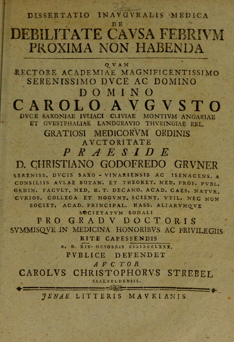 DISSERTATIO INAVGVR ALIS MEDICA DEBILITATE CAVSA FEBRIA M PROXIMA NON HABENDA Q_ V A M RECTORE ACAPEMIAE MAGNIFICENTISSIMO SERENISSIMO DVCE AC DOMINO DOMINO CAROLO.AYG V STO DVCE 8AXONIAE IVLIACI CLIVIAE MONTIVM ANGARIAE ET GVESTPHALIAE LANDGRAVIO THVRINGIAE REL. GRATIOSI MED1COKVM ORDINIS A VCTORITATE PRAESIDE D. CHRISTIANO GODOFREDO GRVNER SERENISS. DVCIS SAXO - VINA1UENSIS AC ISENACENS. A CONSILIIS AVLAE BOTAN. ET THEORET. MED, PROF, PVBL, ORDIN. FACVLT, MED. H. T. DECANO. ACAD. CAES, NATVR. CVRIOS. COLLEGA ET MOGVNT. SCIENT. VTIL. NEC NON SOCIET, ACAD. PRINCIPAL. HASS. AHARVMQ.VE SCCIETATVM SODALI PRO GRADV DOCTORIS SVMMISQVE IN MEDICINA HONORIBVS AC PRIVILEGIIS RTTE CAPESSENDIS A. D. XIV- OCTOBRIS CIDI3CCLXXX. PVBLICE DEFENDET ARCTOR CAROLVS CHRISTOPHORVS STREBEL SAA LFELDENSIS. ♦========^. —^ ^ 3 E NA E LITTERIS MAVKI ANIS