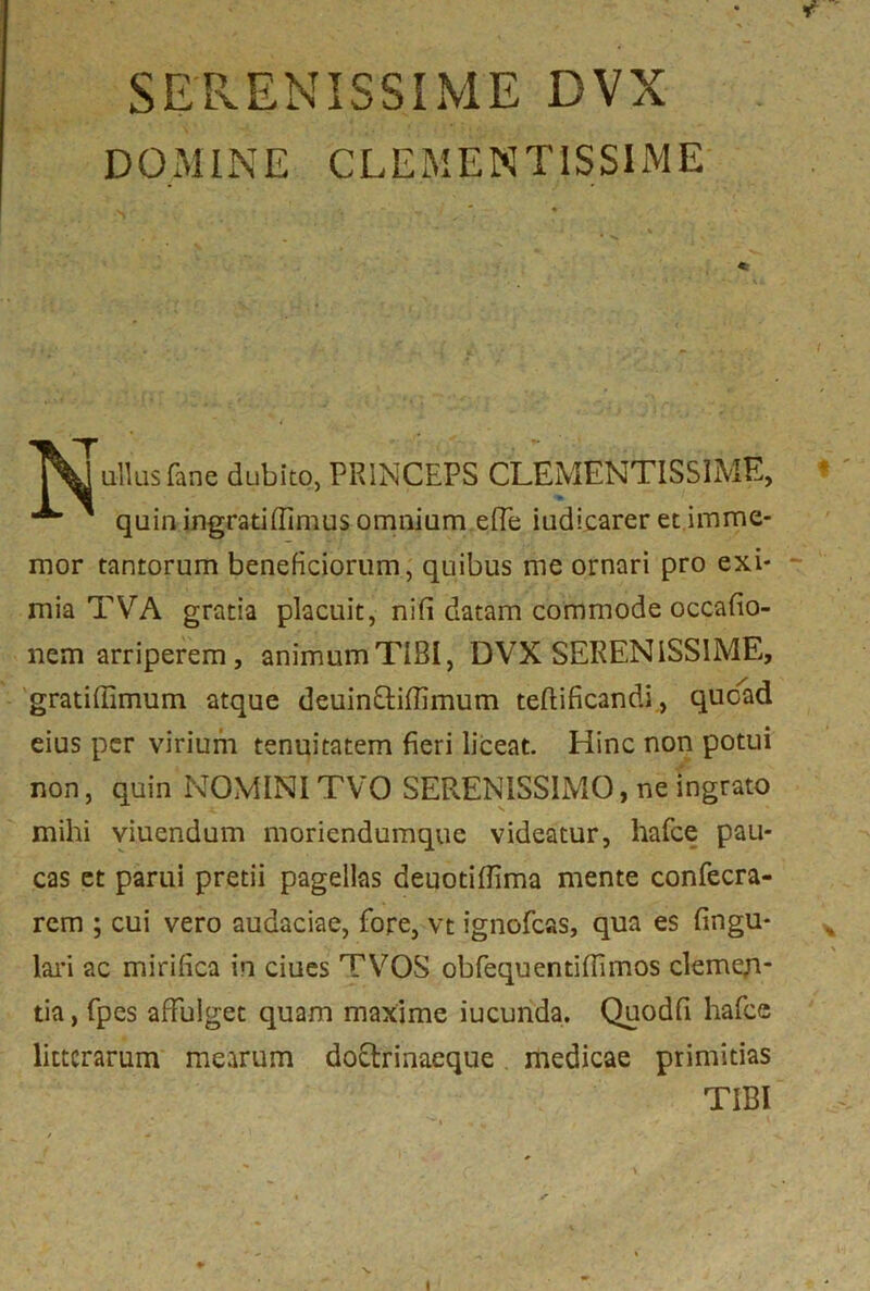 SERENISSIME DVX DOMINE CLEMENTISSIME v ■ - • ' t % Mallus fine dubito, PRINCEPS CLEMENTISSIME, quin ingratiffimus omnium effe iudicarer et imme- mor tantorum beneficiorum, quibus me ornari pro exi- mia TVA gratia placuit, nifi datam commode occafio- nem arriperem, animum TIBI, DVX SERENISSIME, gratiffimum atque deuinftiflimum teftificandi, quoad eius per virium tenuitatem fieri liceat. Hinc non potui non, quin NOMINI TVO SERENISSIMO, ne ingrato mihi viuendum moricndumque videatur, hafce pau- cas et parui pretii pagellas deuotiflima mente confecra- rem ; cui vero audaciae, fore, vt ignofcas, qua es lingu- lari ac mirifica in ciues TVOS obfequentifiimos clemen- tia, fpes affulget quam maxime iucunda. Quodfi hafce litterarum mearum doctrinaeque medicae primitias TIBI I