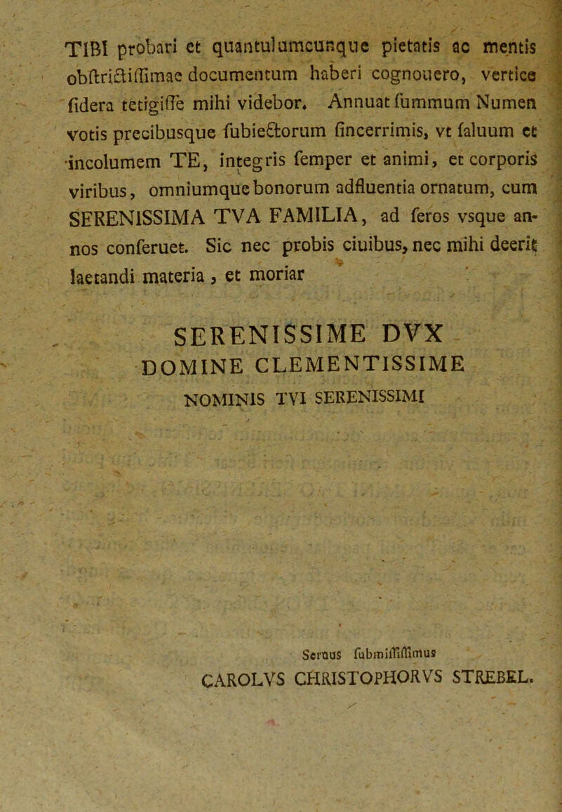 TIBI probari ct quantulumcunque pietatis ac mentis obftriftifTimae documentum haberi cognouero, vertice fidera tctigifle mihi videbor. Annuat fummum Numen votis precibusque fubie&orum fincerrimis, vt faluum ct •incolumem TE, integris femper et animi, et corporis viribus, omniumqucbonorum adfluentia ornatum, cum SERENISSIMA TVA FAMILIA, ad feros vsque an- nos conferuet. Sic nec probis ciuibus, nec mihi deerit laetandi materia , et moriar SERENISSIME DVX DOMINE CLEMENTISSIME NOMINIS TVI SERENISSIMI Seraus fubmilfiffirnus CAROLVS CHRISTOPHORVS STREBEL.