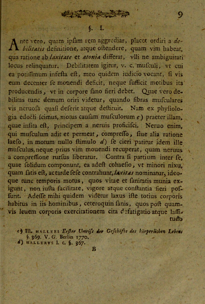 $. i. Ante vero, quam ipfam rem aggrediar, placet ordiri a de- bilitatu definitione, atque oftendere, quam vim habeat, qua ratione ab laxitate et atonia differat, vili ne ambiguitati locus relinquatur. Debilitatem igitur, v. c. mufculi, vt cui ea potifiimum infefta eft, meo quidem iudicio vocant, fi vis eum decenter fe monendi deficit, neque fufficit motibus ita producendis , vt in corpore fano fieri debet. Quae vero de- bilitas tunc demum oriri videtur, quando fibras mufculares vis neruofa quafi deferit atque deftituit, Nam ex phyfiolo- gia edodti icimus, motus cauiam mufculorum c) praeter illam, quae infita eft, principem a neruis proficifci. Neruo enim, qui mufculum aditet permeat, compreffo, fiue alia ratione laefo, in motum nullo ftimulo d) fe cieri patitur idem ille mufculus, neque prius vim mouendi recuperat, quam neruus a compreflione rurfus liberatur. Contra fi partium inter fe, quae folidum componunt, ea adeft cohaefio, vt minori nixu, quam fatis eft, ac tarde fefe contrahunt, laxitas nominatur, ideo- que tunc temporis motus, quos vitae et fanitatis munia ex- igunt, non iufta facilitate, vigore atque conftantia fieri pofi. funt. Adeffe mihi quidem videtur laxus ifte totius corporis habitus in iis hominibus, ceteroquin fanis, quos poft quam- vis leuem corporis exercitationem cita defatigatio atque laflu tudb i ‘ i • j. - . A *- ' t1 ■ c) 111. halleri Er fler Utnrift der Gefchcifte det horter lichen Lebcne §. 569. V. G. Berlin 1770. d) HALI ERVS 1. C, §. 367.