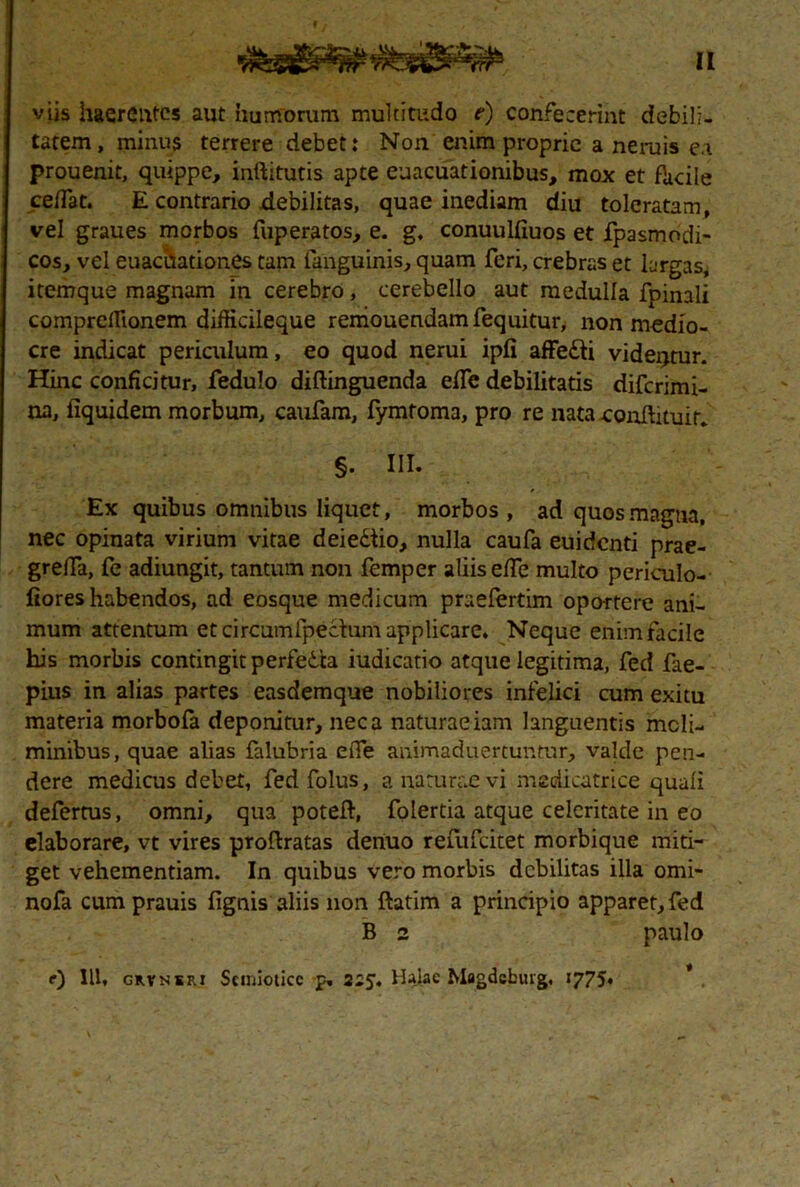 viis haerentes aut humorum multitudo e) confecerint debili, tatem, minus terrere debet: Non enim proprie a neruis e.i prouenit, quippe, inftitutis apte euacuationibus, mox et facile cefTat. E contrario debilitas, quae inediam diu toleratam, vel graues morbos fuperatos, e. g, conuulfiuos et fpasmodi- cos, vel euachationes tam (anguinis, quam feri, crebras et largas, itemque magnam in cerebro, cerebello aut medulla fpinali comprefiionem difficileque reniouendamfequitur, non medio- cre indicat periculum, eo quod nerui ipfi affe£ti videntur. Hinc conficitur, fedulo diftinguenda elfe debilitatis diferimi- na, fiquidem morbum, caufam, fymtoma, pro re nata continuit. §. III. Ex quibus omnibus liquet, morbos , ad quos magna, nec opinata virium vitae deie&io, nulla caufa euidenti prae- grelfa, fe adiungit, tantum non femper aliis elfe multo periculo- fiores habendos, ad eosque medicum praefertim oportere ani- mum attentum et circumlpectum applicare. Neque enim facile his morbis contingit perfedta iudicatio atque legitima, fed fae- pius in alias partes easdemque nobiliores infelici cum exitu materia morbofa deponitur, neca naturaeiam languentis moli- minibus, quae alias falubria elfe animaduertuntur, valde pen- dere medicus debet, fed folus, a naturae vi medicatrice quali defertus, omni, qua poteft, folertia atque celeritate in eo elaborare, vt vires proftratas denuo refufeitet morbique miti- get vehementiam. In quibus vero morbis debilitas illa omi- nofa cumprauis fignis aliis non ftatim a principio apparet, fed B 2 paulo e) IU, grvnsf.i Scmioticc p. 225. Hajae Magdcbuig, 1775.