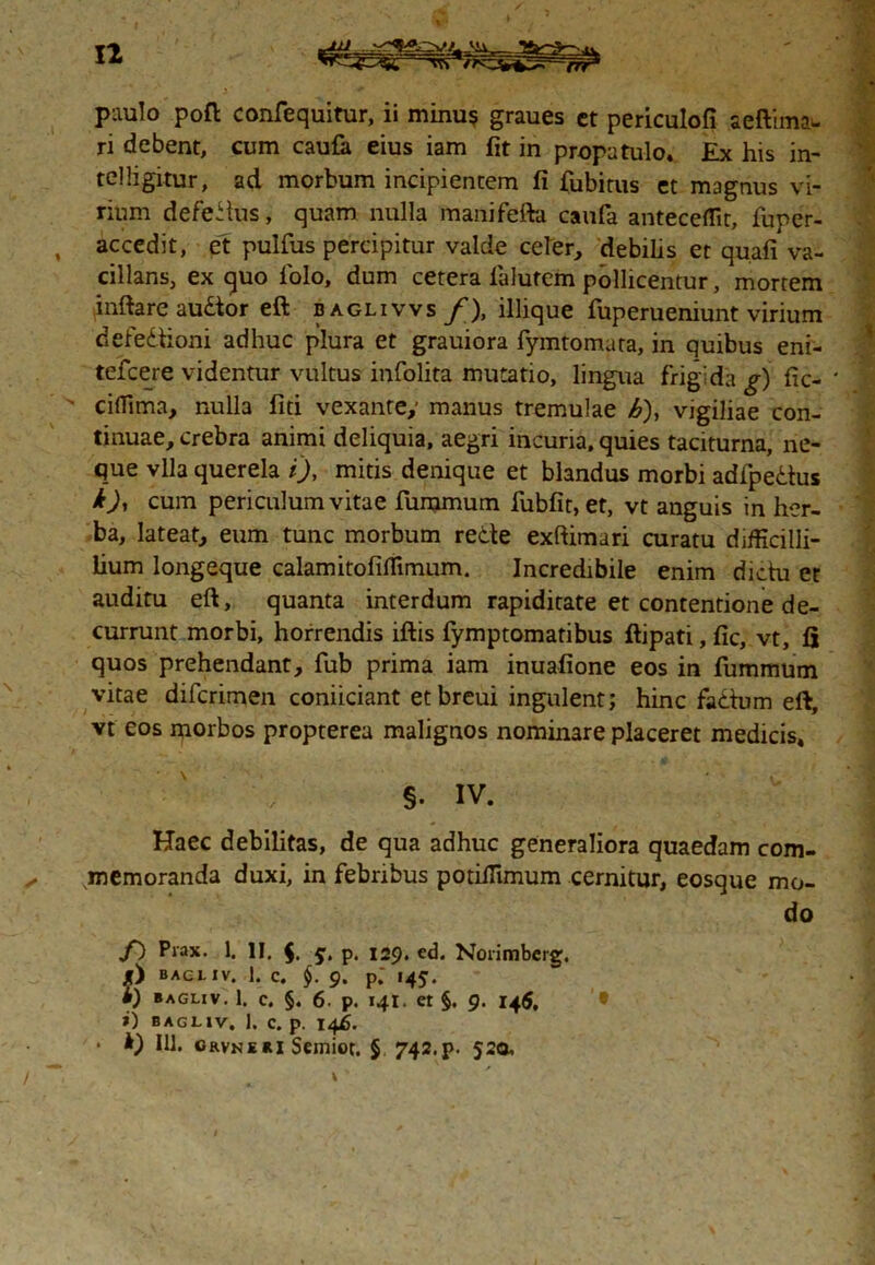 n paulo poft confequitur, ii minus graues ct periculofi aeftimau ri debent, cum caufa eius iam fit in propatulo. £x his in- telligitur, ad morbum incipientem fi fubitus et magnus vi- rium defedus, quam nulla manifefta caufa antecellit, fuper- , accedit, et pulfus percipitur valde celer, debilis et quali va- cillans, ex quo folo, dum cetera lalurem pollicentur, mortem inflare audor eft baglivvs/), illique fuperueniunt virium defedioni adhuc plura et grauiora fymtomata, in quibus eni- tefcere videntur vultus infolita mutatio, lingua frigida g) fic- ' cifilma, nulla fiti vexante,- manus tremulae h), vigiliae con- tinuae, crebra animi deliquia, aegri incuria, quies taciturna, ne- que vlla querela i), mitis denique et blandus morbi adipedus cum periculum vitae furamum fubfit, et, vt anguis in her- ba, lateat, eum tunc morbum rede exftimari curatu difficilli- lium longeque calamitofiflimum. Incredibile enim didu et auditu eft, quanta interdum rapiditate et contentione de- currunt morbi, horrendis iftis fymptomatibus ftipati, fic, vt, 15 quos prehendant, fub prima iam inuafione eos in fummum vitae difcrimen coniiciant etbreui ingulent; hinc fadum eft, vt eos morbos propterea malignos nominare placeret medicis. §. IV. Haec debilitas, de qua adhuc generaliora quaedam com- memoranda duxi, in febribus potiflimum cernitur, eosque mo- do f) Piax. 1. II. $. p. 129. ed. Noiimberg. jf) BAC L i V. 1. c. §. 9. p; 145. • i) BAGLIV. 1. c. §. 6. p. 141. Ct §. 9. 145. • >) BAGLIV. 1. C. p. 146. • IU. crvneri Sciniot. § 742.p. 520,