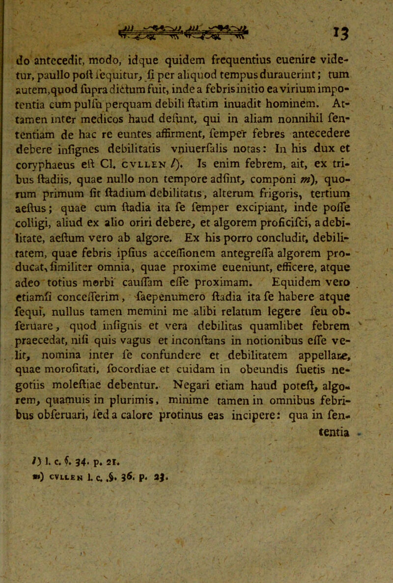 do antecedit, modo, idque quidem frequentius euenire vide- tur, paullo poft iequitur, fi per aliquod tempus durauerint; tum autem,quod fupradidumfuit, inde a febris initio ea virium impo- tentia cum pulfu perquam debili ftatim inuadit hominem. At- tamen inter medicos haud delunt, qui in aliam nonnihil fen- tentiam de hac re euntes affirment, femper febres antecedere debere infignes debilitatis vniuerfalis notas: In his dux et coryphaeus eft Cl. cvllen /). Is enim febrem, ait, ex tri- bus ftadiis, quae nullo non tempore adfint, componi m), quo- rum primum fit ftadium debilitatis, alterum frigoris, tertium aeftus; quae cum ftadia ita fe femper excipiant, inde pofle colligi, aliud ex alio oriri debere., et algorem proficifci, a debi- litate, aeftum vero ab algore. Ex his porro concludit, debili- tatem, quae febris ipfius acceffionem antegrefla algorem pro- ducat,fimiliter omnia, quae proxime eueniunt, efficere, atque adeo totius merbi cauflam efie proximam. Equidem vero etiamfi concefierim, -faepenumero ftadia ita fe habere atque fequi', nullus tamen memini me alibi relatum legere feu ob- feruare, quod infignis et vera debilitas quamlibet febrem v praecedat, nili quis vagus et inconftans in notionibus efle ve- lit, nomina inter fe confundere et debilitatem appellane, quae morofitati, focordiae et cuidam in obeundis luetis ne- gotiis moleftiae debentur. Negari etiam haud poteft, algo- rem, quamuis in plurimis, minime tamen in omnibus febri- bus obferuari, leda calore protinus eas incipere: qua in fen- tentia - /) 1. c. 34‘ p. 21. »») CVLtEN 1, C. p. 3J.