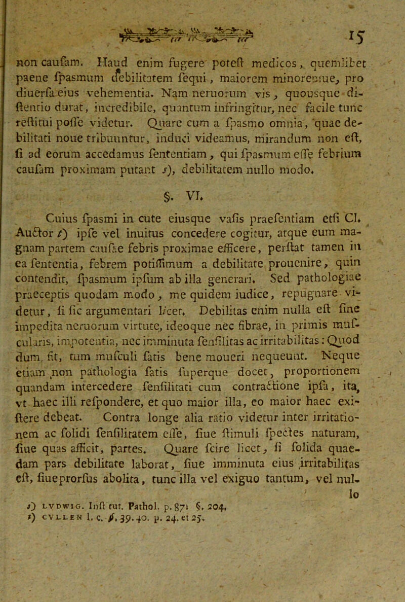 ♦ii.. TbrSr-n. - V'A -V<*-^ rrr rr -J-^^r- fer 15 non caufam. Haud enim fugere poteft medicos, quemlibet paene fpasmum cfebilitatem fequi, maiorem minoretaue, pro diuerfa eius vehementia. Nam neruorum vis quousque di- ftentio durat, incredibile, quantum infringftur, nec facile tunc reftitui pofie videtur. Quare cum a fpasmo omnia, quae de- bilitati noue tribuuntur, induci videamus, mirandum non eft, fi ad eorum accedamus fententiam, qui fpasmum effe febrium caufam proximam putant s), debilitatem nullo modo. §. VI, Cuius fpasmi in cute eiusque vafis praefentiam etfi Cl» Au&or /) ipfe vel inuitus concedere cogitur, atque eum ma- gnam partem caufr.e febris proximae efficere, perftat tamen in eafententia, febrem potiffimum a debilitate proucnire, quin contendit, fpasmum ipfum ab illa generari. Sed pathologiae praeceptis quodam modo, me quidem iudice, repugnare vi- detur, fi fic argumentari l/cer. Debilitas enim nulla eft fine impedita nemorum virtute, ideoque nec fibrae, in primis muf- cularis, impotentia, nec imminuta fenfilitas ac irritabilitas: Quod dum fit, tum mufculi fatis bene moueri nequeunt. Neque etiam non pathologia fatis fuperque docet, proportionem quandam intercedere fenfilitati cum contractione ipfa, ita, vt haec illi refpondere, et quo maior illa, eo maior haec exi- ftere debeat. Contra longe alia ratio videtur inter irritatio- nem ac folidi fenfilitatem elfe, fiue fiimuli fpecfes naturam, fiue quas afficit, partes. Quare fcire licet, fi folida quae- dam pars debilitate laborat, fiue imminuta eius .irritabilitas eft, fiueprorfus abolita, tunc illa vel exiguo tantum, vel nul- lo O lvdwig. Inft rur. Pathol. p. 87> $.204.