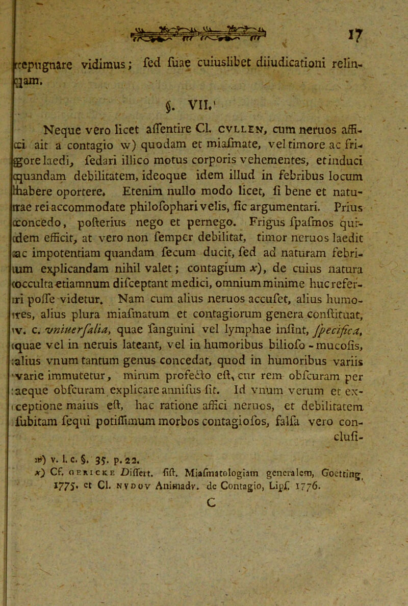 rtepu gnare vidimus; fed fiiae cuiuslibet diiudicationi refin- gam. $. VII/ Neque vero licet aflentire Cl. cvllen, cumneruos affi- cci ait a contagio \v) quodam et miafinate, vel timore ac fri- gore laedi, fedari illico motus corporis vehementes, etinduci tquandam debilitatem, ideoque idem illud in febribus locum hiabere oportere* Etenim nullo modo licet, fi bene et natu- rrae rei accommodate philofophari velis, fic argumentari. Prius cconcedo, pofterius nego et pernego. Frigus fpafmos qur- cdem efficit, at vero non femper debilitat, timor neruos laedit ac impotentiam quandam fecum ducit, fed ad naturam febri- lum explicandam nihil valet; contagium x), de cuius natura cocculta-etiamnum difceptant medici, omnium minime huc refer- iri polfe videtur. Nam cum alius neruos accufet, alius humo- «res, alius plura miafmatum et contagiorum genera conftituat, iv. c. vniuerfalia, quae fanguini vel lymphae infint, Jpecifica, equae vel in neruis lateant, vel in humoribus biliofo -mucofis, :alius vnum tantum genus concedat, quod in humoribus variis 'varie immutetur, mirum profe&o cft, cur rem obfcuram per :aeque obfcuram explicare annifus fit. Id vnum verum et ex- iceptione maius eft, hac ratione affici neruos, et debilitatem fiibitam fequi potiffimum morbos contagiofos, falfa vero con- clufi- «0 v. 1. c. §. 35:. p. 22. x) Cf. oericke Differt. fiff. Miafmatologiam generalem, Goetting 1775' ct Cl. nvdov Animadv. dc Contagio, Lipf 17/6. C